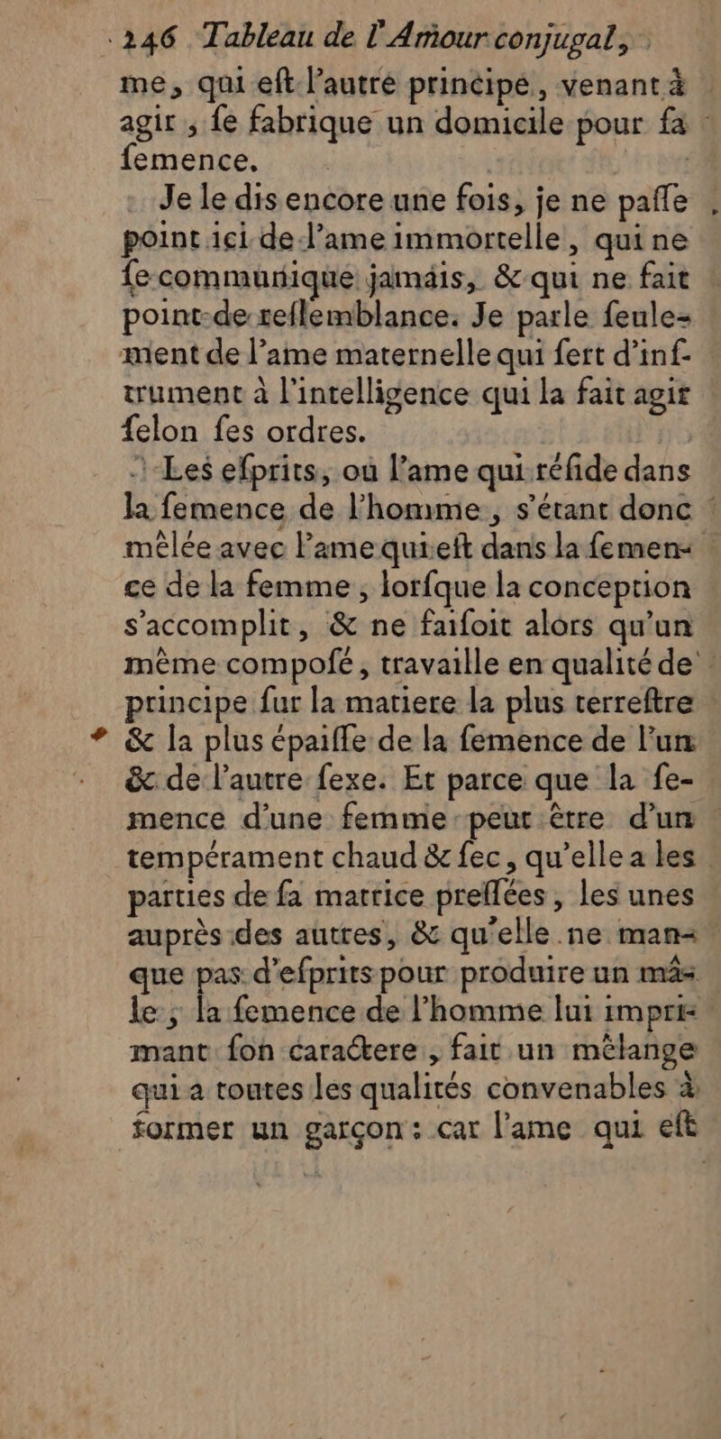 me, qui eft l’autre principe, venant à | agir ; fe fabrique un domicile pour fa : femence. | | Je le dis encore une fois, je ne pafle point ici del’ame immortelle, quine fecommurique jamais, &amp; qui ne fait point-de reflemblance. Je parle feule= ment de l’ame maternelle qui fert d’inf- trument à l'intelligence qui la fait agit {elon fes ordres. Les efprits, où l’ame qui-réfide dans la femence de l’homme, s'étant donc : mêlée avec l'ame quielt dans la femen&lt; ce de la femme , lorfque la conception s'accomplit, &amp; ne faifoit alors qu'un même compofé, travaille en qualité de principe fur la matiere la plus terreftre &amp; la plus épaifle de la femence de lu &amp; de l’autre fexe. Et parce que la fe- mence d'une femme peut être dun. tempérament chaud &amp; fec, qu’ellea les parties de fa matrice prellées , les unes auprès des autres, &amp; qu’elle .ne man&lt;, que pas d’efprits pour produire un mâs . le ; la femence de l’homme lui impr mant fon caractere, fait un mélange qui a toutes les qualités convenables à former un garçon: car l'ame qui eft