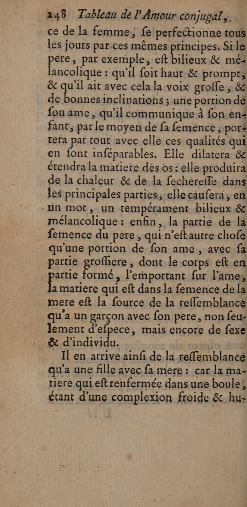 ce de la femme, fe perfectionne tous les jours par.ces mêmes principes: Sile pere, par exemple, eft bilieux &amp; mé: lancolique : qu’il foit haut. &amp; prompr, &amp; qu'il ait avec cela la voix groffe , &amp; de bonnesinclinations ; une portion de fon ame, qu'il communique à fon en4 fant, par le moyen de fa femence ; por£ tera par tout avec elle ces qualités qui en font inféparables. Elle dilatera &amp; étendra la matiere dés.os : elle-produira de la chaleur &amp; de la fechérefle dans les principales parties; ellecaufera , en “un mot, un tempérament bilieux &amp; mélancolique : enfin, la partie de la . fémence du pere, qui n’eftautre chofe qu'une portion de fon ame, avec fa partie paies ; dont le corps eft en artie formé , l’emportant fur l’ame, cé qui eft dans la femence de la mere eft la fource de la reflemblance qu'a un garçon avec fon pere, non feu- lement d’efpece, mais encore de fexe Il en arrive ainf de la reflemblancé qu'a une fille avec fa mere : car la ma- uere quieftrenfermée dans une boule! étant d’une complexion froide &amp; hu-