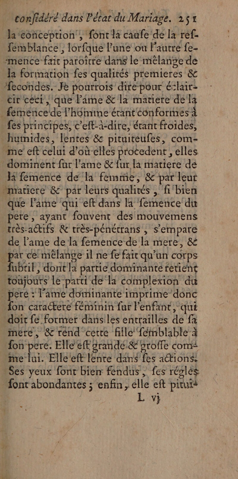 la-eonception , font la caafe de la ref- femblance, lorfque l’une où l'autre fe- ‘mence PERTE paroître dans le mêlange de Ja formation fes qualités premieres &amp; econdes. Je pourrois direpour éclair: cir ceci, que Pame &amp; la matiere de la ! féinénce de l'hôimine étant éonformes À fes principes, c’elt-à-dire, érant froides, _ humides, lentes &amp; pituireufes, com- me eft ca d’oùelles procedent, elles dominent fur l'ame &amp; fur la matiere de Hi femence de la femme, &amp; par leur -marticre &amp; par leurs qualirés , fi‘bien que lame qui eft dans la femence du pete, ayant fouvent des mouvemens très-actifs &amp; très-pénetrans , s'empare de l'ame de la femence de la mere, &amp; par ce! mélange il ne fe faic qu'un corps fubtit, dont partie dominante retient toujours le parti de la complexion du . peré : l'ame dominante imprime donc fon caractere féminin far l'enfant, qui doit fe. former dans les entrailles he fa mere, &amp; rend cetre file {émnblable à fon pere. Elle eff 2randé.&amp; 5roffe com me lui. Elle eft Dre dans fes action Ses yeux fonc biem fendus, fes réglés font abondantes ; enfin, elle eft pituié L v;