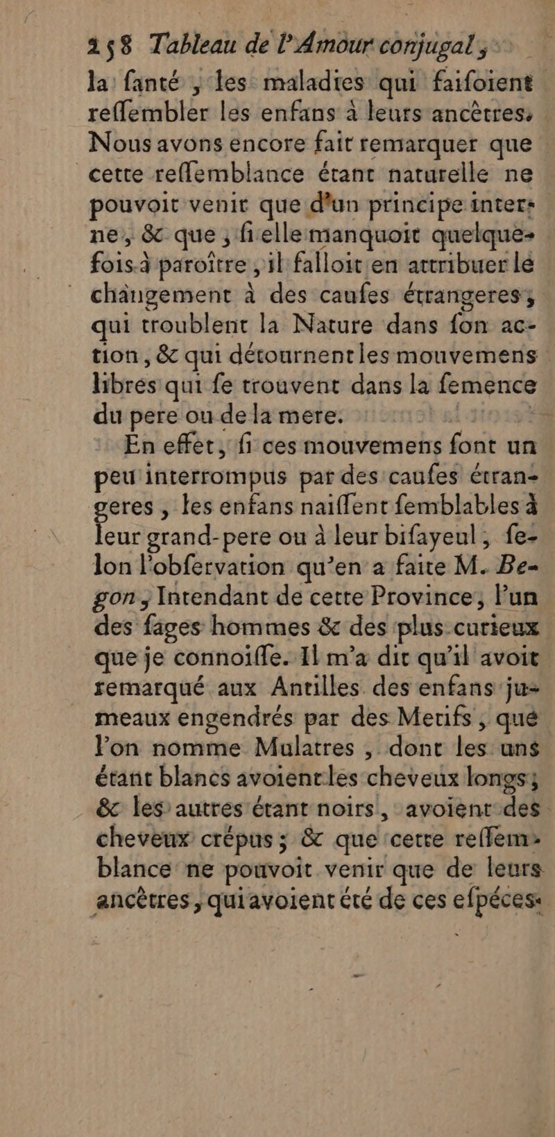 la fanté , les maladies qui fifoient reffembler les enfans à leurs ancêtres, | Nous avons encore fait remarquer que | cette refflemblance étant naturelle ne pouvoir venit que d'un principe inter: ne, &amp; que; fielle manquoit quelque- | fois paroïtre , il falloit en attribuer lé changement à des caufes étrangeres qui troublent la Nature dans fon ac- tion, &amp; qui détournentlesmouvemens libres qui fe trouvent dans la femence du pere ou de la mere. En effet, fi ces mouvemens font un peuinterrompus par des caufes étran- geres , les enfans naiflent femblables à leur grand-pere ou à leur bifayeul, fe- lon l'obfervation qu’en a faite M. Be- gon, Intendant de cette Province, lun des fages hommes &amp; des plus curieux que je connoïfle. Il m’a dir qu'il avoit remarqué aux Antilles des enfans ju meaux engendrés par des Merifs , qué Fon nomme Mulatres , dont los uns étant blancs avoientles cheveux longss &amp; les’autrés étant noirs, avoient des. cheveux crépus ; &amp; que cetre reffem blance ne ponvoit venir que de leurs ancêtres, quiavoient été de ces efpéces