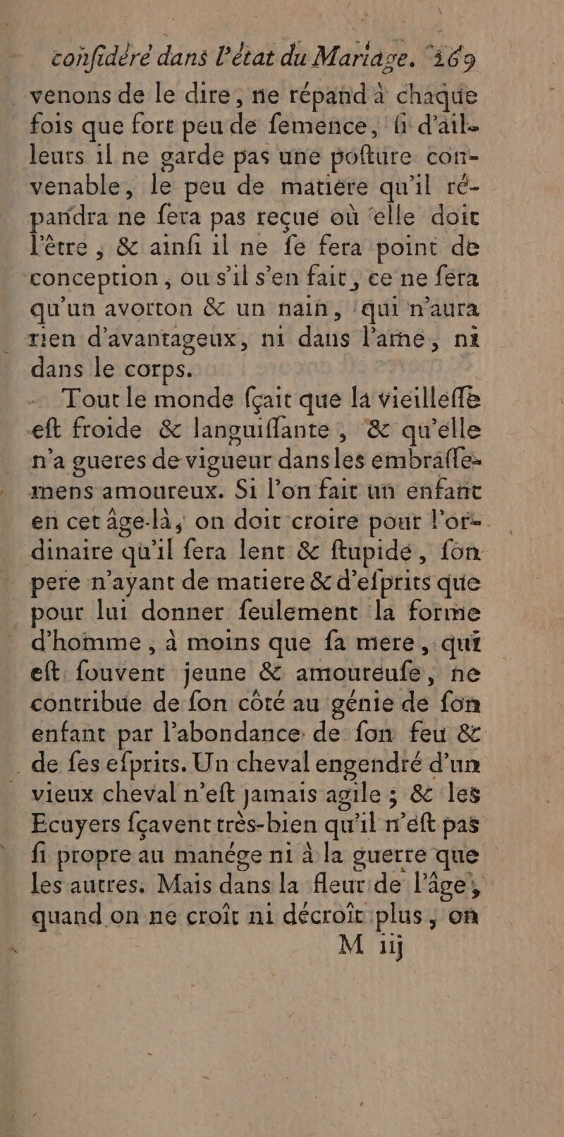 venons de le dire, ne répand à chaque fois que fort peu de femence, fi d'ail. leurs 1l ne garde pas une poflure con- venable, le peu de matière qu'il ré- pandra ne fera pas reçue où ‘elle doit l'être , &amp; ainfi il ne fe fera point de conception, ou s’il s’en fait, ce ne fera qu'un avorton &amp; un nain, /qui n'aura rien d’avantageux, n1 dans larme, n1 dans le corps. 7 Tout le monde fçait que la vieille eft froide &amp; languiflante , &amp; qu’elle n'a gueres de vigueur dans les embraffe: inens amoureux. Si l’on fait un enfañit en cet âge-là, on doit croire pour l'or- dinaire qu'il fera lent &amp; ftupidé, fon . pere n'ayant de matiere &amp; d’efprits que _ pour lui donner feulement la forme d'homme , à moins que fa mere, qui eft fouvent jeune &amp; amoureufe, ne contribue de fon côté au génie de fon enfant par abondance de fon feu &amp; _ de fes efprits. Un cheval engendré d’un vieux cheval n’eft jamais agile ; &amp; les Ecuyers fçaventtrès-bien qu'il n’eft pas fi propre au manége ni à la guerre que les autres, Mais dans la fleur de l’âge, quand on ne croît m1 décroït plus ; on M :ï