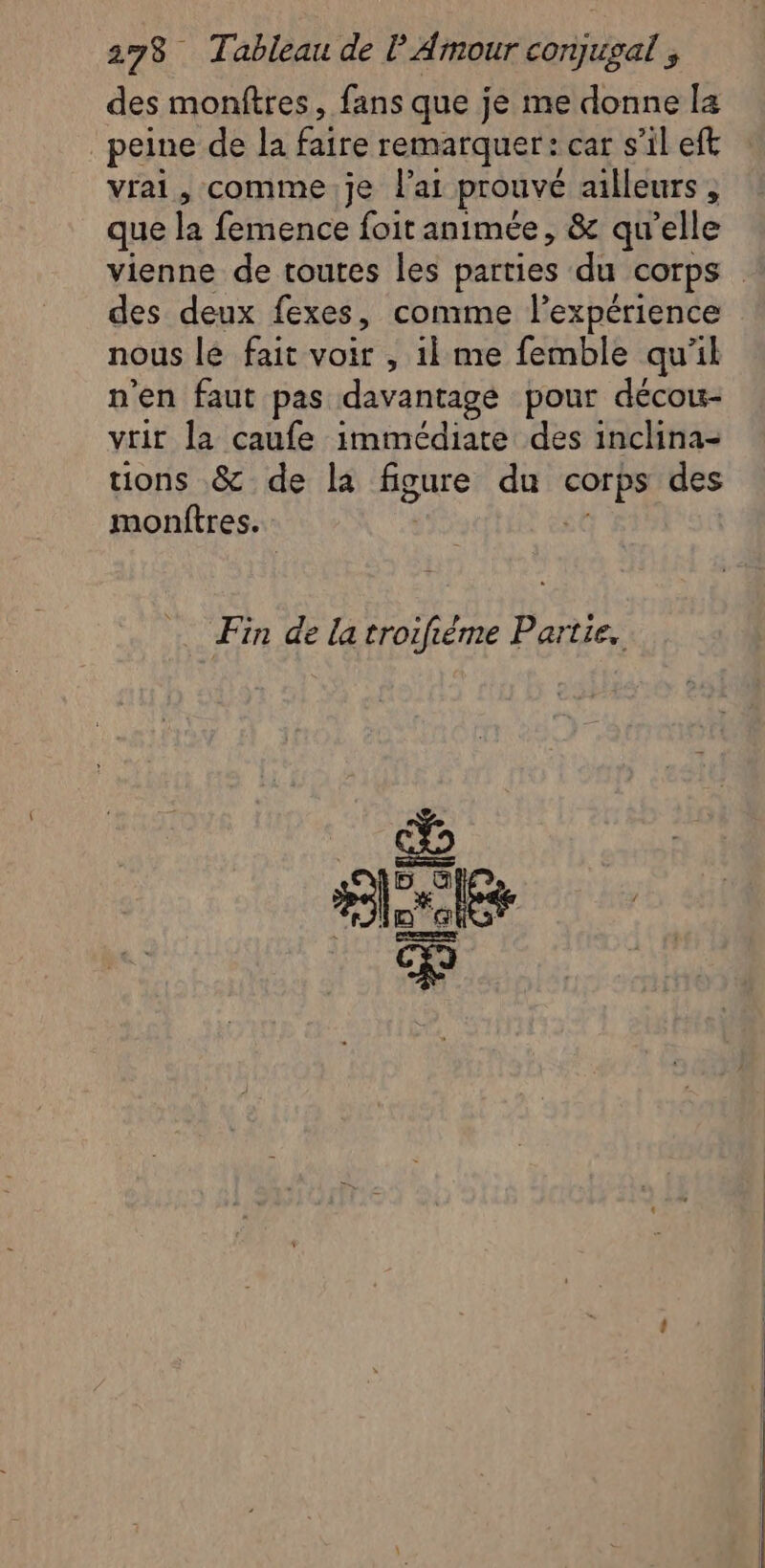 des montres, fans que je me donne la peine de la faire remarquer: car s'il eft vrai, comme.je lai prouvé ailleurs , que la femence foit animée, &amp; qu’elle vienne de toutes les parties du corps des deux fexes, comme l'expérience nous lé fait voir , il me femble qu'il n'en faut pas davantagé pour décou- vrir la caufe immédiate des inclina- ions &amp; de la figure du me des montres. Fin de la troifiéme Partie.