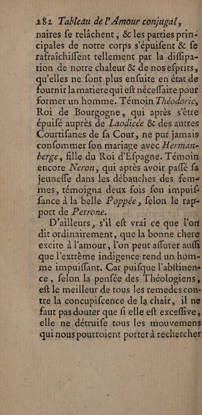 naires fe relâchent ; &amp; les parties prin= cipales de notre corps s’épuifent &amp; fe rafraichiffent tellement par la diffipa- tion de notre chaleur &amp; de nosefpritss qu'elles ne font plus enfuite en état de At la matiere qui eft néceffaire pour. former un homme. Témoin Thécdoric, Roi de Bourgogne, qui après s'être épuifé auprès de Laodicée &amp; des autres Courtifanes de fa Cour, ne put jamais confomrüer fon mariage avec Herman- berge, fille du Roi d'Efpagne. Témoiri encore Neron, qui après avoir palle fa jeuneffe dans les débauches des fem mes, témoigna deux fois fon impuifs fance à la belle Poppée, felon le rap: port de Petrone. re | D'ailleurs, s'il eft vrai cé que l'ont dit ordinairement, que la bonne chere excite à l'amour, l’on peut affurer auf que l'extrême indigence rend un hom- me impuiffant. Car puifque l’abitinens ce, felon la penfée des Théologiens, eft le meilleur de tous les remedes con: tre la concupifcence de la chair, 1l ne faut pas douter que fi elle eft exceflive, elle ne détruife tous les mouvemens qui nous pourroient porter à rechercher