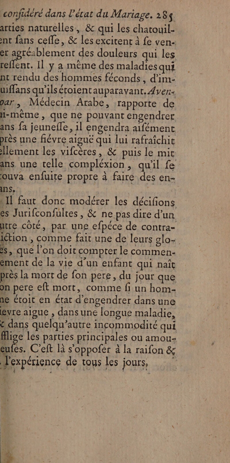 arties naturelles, &amp; qui les chatouil- int fans cefle, &amp; les excitent à fe ven- er agréablement des douleurs qui les reflent. Il y à mème des maladies qui nt rendu des hommes féconds, d’im- uiffans qu'’ilséroientauparavant. ver. par, Médecin Arabe, rapporte de H-même, que ne pouvant engendrer ans fa jeunefle, il engendra aifément près une fiévre aiguë qui lui rafraîchit lement les vifcères, &amp; puis le mit ans. une telle compléxion, qu'il fe ouva enfuite propre à faire des en- ins, : » IL faut donc modérer les décifions es Jurifconfultes , &amp; ne pas dire d’un tre côté, par une efpéce de contra- ition , comme fait une de leurs alo- ss, que l’on doit compter le commen- ément de la vie d’un enfant qui naît près la mort de fon pere, du jour que on pere eft mort, comme fi un hom- ne étroit en état d’engendrer dans une gvre aigue , dans une longue maladie, £ dans quelqu’autre incommodité qui fflige les parties principales où amou- re C'eft là s’oppofer à la raifon &amp; l'expérience de tous les jours, +