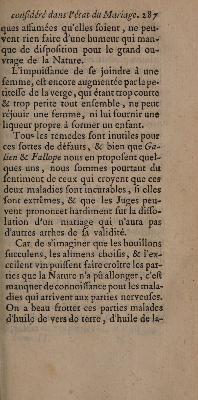 ques affamées qu’elles foient , ne peu- vent rien faire d’une humeur qui man- que de difpoftion pout le grand ou- vrage de la Nature. | L’impuiflance de fe joindre à une femme, eft encore augmentée par la pe- titeffe de la verge , qui étant trop courte &amp; trop petite tout enfemble, ne peut réjouir une femme, ni lui fournir une liqueur propre à former un enfant. Tous les remedes font inutiles pour ces fortes de défauts, &amp; bien que Ga- lien &amp; Fallope nous en propofent quel- jues-uns, nous fommes pourtant du nent de ceux qui croyent que ces deux maladies font incurables, fi elles ont extrèmes, &amp; que les Juges peu- vent prononcer hardiment fur la diffo- lation d’un mariage qui n'aura pas d’autres arthes de fa validité. Car de s’imaginer que les bouillons fucculens, les alimens choifis, &amp; lex- cellent vin puiffent faire croître les par- ties que la Nature n’a pü allonger, c’eft manquer de connoiffance pour les mala- dies qui arrivent aux parties nerveufes, On a beau frotter ces parties malades - d'huile de vers de terre , d'huile de la-