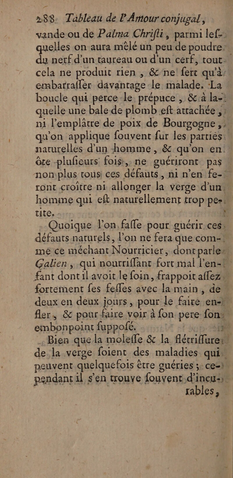 L - 288 Tableau de P Amour conjugal, vande ou de Palma Chrifli, parmi lef-. quelles on aura mêlé un peu de poudre: du netf d’un taureau ou d’un cerf, tout. cela ne produit rien , &amp;'ne! fer qu'à embarrafler davantage le malade, ‘La boucle qui perce-le. prépuce , &amp;à la-: quelle une bale de plomb eft atrachée , : m1 l’emplâtre de poix de Bourgogne ,: qu'on applique fouvent fur les parties: naturelles d’un homme, &amp; qu'on en Ôce plufieurs fois, ne guériront pas non:plus tous ces défauts, ni n’en fe-1 ront croitre ni allonger la verge d’un. homime qui eft naturellement trop-pes! tite, - 4 . Quoique l’on.faffe pour guérir ces! défauts naturels, l’on ne fera que com-* me ce méchant Nourricier, dont parles Galien , qui nourriffant fort mal len-t fant dontil avoit le foin, frappoit affezs fortement fes fefles avec la main, de deux en deux jours, pour le faire en-# fler, &amp; pour faire voir à fon pere fon. embonpoint fuppofe. | a:p #8 . Bien que la molefle &amp; la flécrifuret de la verge foient des maladies qui” peuvent quelquefois être guéries 5: ce-1 pendant il s'en trouve fouvent d'incu2» | sables,