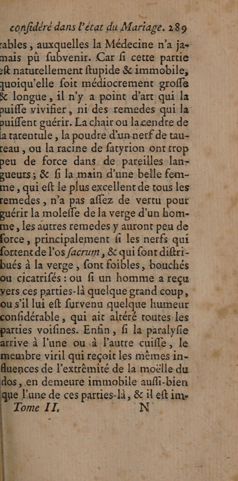 ables , auxquelles la Médecine n’a jas mais pù fubvenir. Car fi cette partie ft naturellement ftupide &amp; immobile, quoiqu'’elle foit médiocremént groffe X longue, il n'y a point d'art qui la puifle vivifier, n1 des remedes qui la puiffent guérir. La chair ou lacendre de a tarentule , la poudre d'un nerf de tau- eau , ou la racine de fatyrion onttrop peu de force dans de pareilles lan- sueurs; &amp; fi la main d’une belle fem- me , qui eft le plus excellent de tous les remedes , n’a pas aflez de vertu pour guérir La moleffe de la verge d’un hom- me , les autres remedes y auront peu de force , principalement # les nerfs qui fortent de los facrum , &amp; qui font diftri- bués à la verge , font foibles, bouchés ou cicatrifés : ou fi un homme a recu vers ces parties-la quelque grand coup, ou s’il lui eft furvenu quelque humeur confidérable , qui ait altéré toutes Les parties voifines. Enfin, fi la paralyfie arrive à l’une ou.a l’autre cuifle, le membre viril qui reçoit les mêmes in- luences de l'extrémité de la moëlle du os , en demeure immobile aufli-bien que l'une de ces parties-là, &amp; il eft ime Tome IT, N