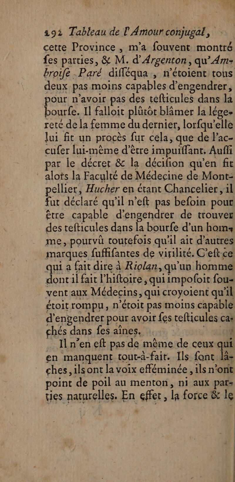 cette Province , m'a fouvent montré fes parties, &amp; M. d’'Argenton, qu’Am- broife Paré difléqua , n’étoient tous deux pas moins capables d’engendrer, pour n’avoir pas des tefticules dans la bourfe. Il falloit plürôt blâmer la Iége+ reté de la femme du dernier, lorfqu’elle Jui fit un procès fur cela, que de Pac- cufer lui-même d’être impuiffant, Auffi par le décret &amp; la décifion qu'en fit alots la Faculté de Médecine de Mont- pellier, Hucher en étant Chancelier ,1l fut déclaré qu'il n’eft pas befoin pour être capable d'engendrer de trouver des tefticules dans la bourfe d’un hom: me, pourvü toutefois qu'il ait d’autres marques fufhfantes de virilité. C’eftce qui a fait dire à Riolan, qu'un homme dontil fait l’hiftoire, quiimpofoit fou= vent'aux Médecins, qui croyoient qu'il étoit rompu, n’étoit pas moins capable d’engendrer pour avoir fes tefticules cas chés dans fes aînes. ; … Iln’en eft pas de même de ceux qui en manquent tout-a-fait. Ils font las ches, ils ont la voix efféminée , ils n’ont point de poil au menton, ni aux pars ties naturelles. En effer, la force &amp; le