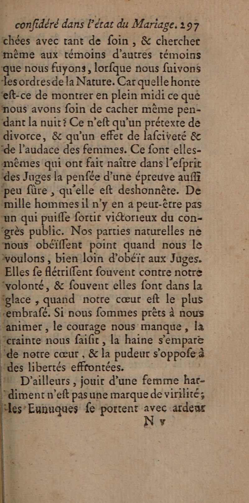 chées avec tant de foin , &amp; chercher même aux témoins d’autres témoins que nous fuyons, lorfque nous fuivons Les ordresde la Nature. Car quelle honte *ft-ce de montrer en plein midi ce qué nous avons foin de cacher même pen- dant la nuiti Ce n’eft qu’un prétexte de divorce, &amp; qu'un effet de lafciveré &amp; de l’audace des femmes. Ce font elles- mêmes qui ont fait naître dans l’efprit des Juges la penfée d’une épreuve auf ‘peu füre , qu'elle eft deshonnète. De mille hommes il n’y en a peut-être pas un qui puifle fortit victorieux du con- “grès public. Nos parties naturelles ne nous obéïflent point quand nous le voulons , bien loin d’obéir aux Juges. Elles fe Aétriffent fouvent contre notre volonté, &amp; fouvent elles font dans la fglace , quand notre cœur eft le plus #émbrafé. Si nous fommes prèts à nous ‘animer , le courage nous manque, la Ycrainte nous faifit , la haine s'empare ide notre cœur , &amp; la pudeur s’oppofe à des libertés effrontées. | | M D'ailleurs, jouir d’une femme har- Pdiment n’eft pas une marque de virilité; Mes Eunuques fe portent avec ardenr y