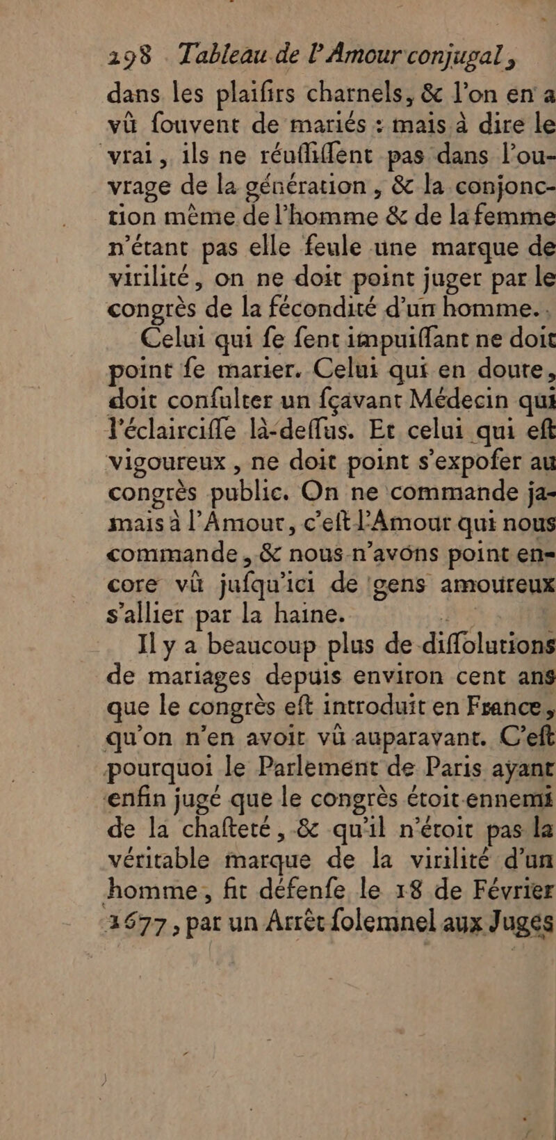 dans les plaifirs charnels, &amp; l'on en'a vü fouvent de mariés : mais à dire le vrai, ils ne réufiffent pas dans l’ou- vrage de la génération , &amp; la conjonc- tion mêmede l'homme &amp; de léfeminé n'étant pas elle feule üne marque de virilité, on ne doit point juger par le congrès “de la fécondité d’un homme... Celui qui fe fent impuiffant ne doit point fe marier. Celui qui en doute, doit confulter un fçavant Médecin qui léclaircifle l-deffus. Et celui qui eft vigoureux , ne doit point s’expofer au congrès public. On ne commande ja- mais à l Amour, c’elt l'Amour qui nous commande , &amp; nous-n’avôns point en= core vi jufqu'ici de gens amoureux s’allier par la haine. Il y a beaucoup plus de. diffolutions de mariages depuis environ cent ans que le congrès eft introduit en France, qu'on n'en avoir vü auparavant. C’eft pourquoi le Parlement de Paris ayant enfin jugé que le congrès étoit ennemi de la chafteté, &amp; qu'il n’éroit pas la véritable marque de la virilité d'un homme, fit défenfe le 18 de Février 2677, par un Arrêt folemnel aux J uges