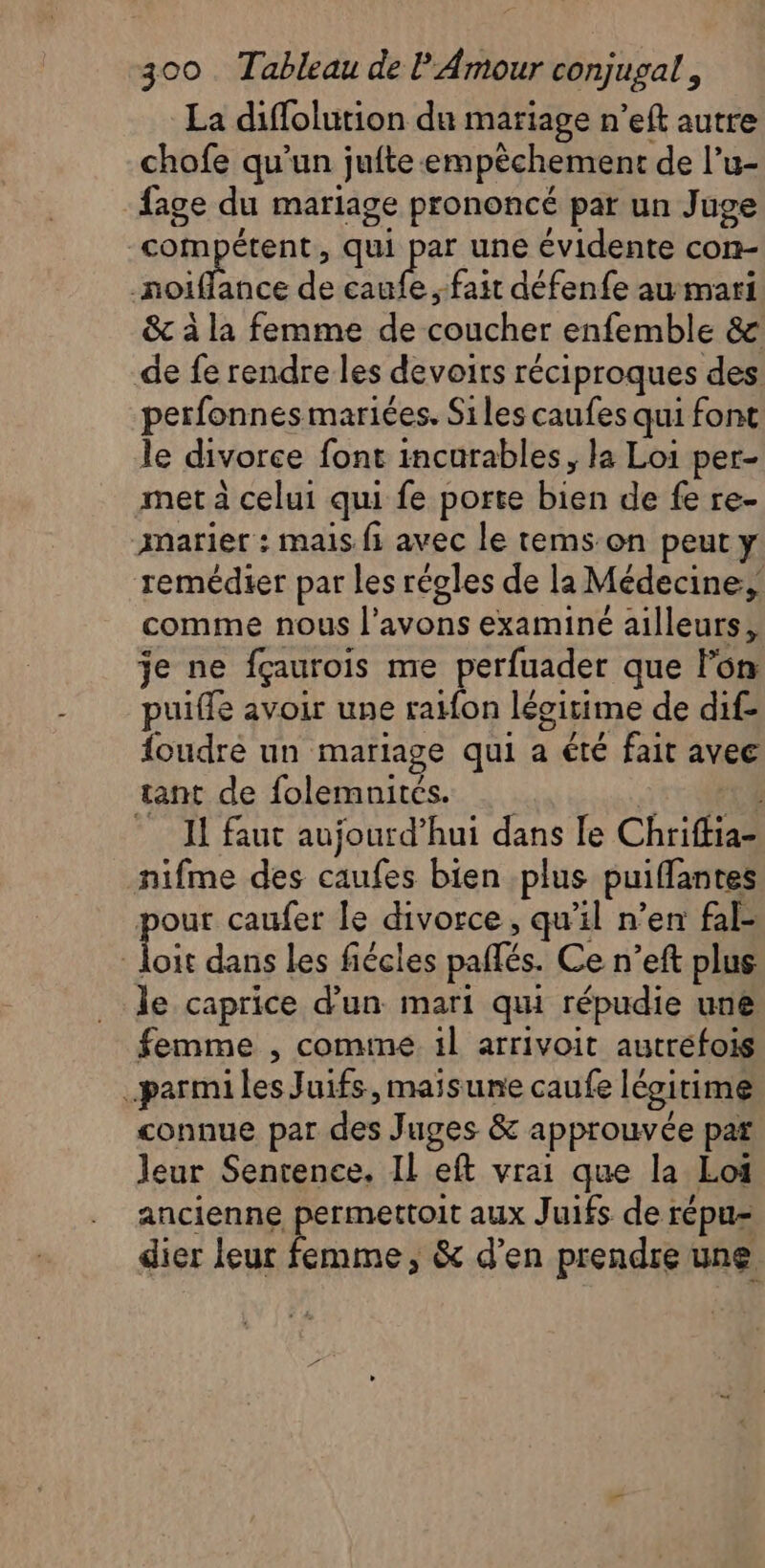 La diflolution du mariage n’eft autre chofe qu’un jufte-empêchement de l’u- fage du mariage prononcé par un Juge compétent, qui par une évidente con- AU A de caufe ,-fait défenfe aumari &amp; à la femme de coucher enfemble &amp; de fe rendre les devoirs réciproques des: perfonnes mariées. Siles caufes qui font le divorce font incurables, la Loi per- met à celui qui fe porte bien de fe re- aarier : mais fi avec le tems:on peut y remédier par les régles de la Médecine: comme nous l'avons examiné ailleurs, je ne fçaurois me perfuader que Fon puifle avoir une raifon légitime de dif- foudre un mariage qui a été fait avec tant de folemnités. | 4 I faut aujourd’hui dans le Chriffia- nifme des caufes bien plus puiffantes pour caufer le divorce, qu’il n’en fal- Li dans les fiécles pañlés. Ce n’eft plus le caprice d’un mari qui répudie une femme , comme il arrivoit autréfois _parmiles Juifs, maisune caufe légitime connue par des Juges &amp; approuvée par leur Senrence. Il eft vrai que la Loi ancienne permettoit aux Juifs de répu- dier leur femme, &amp; d'en prendre une