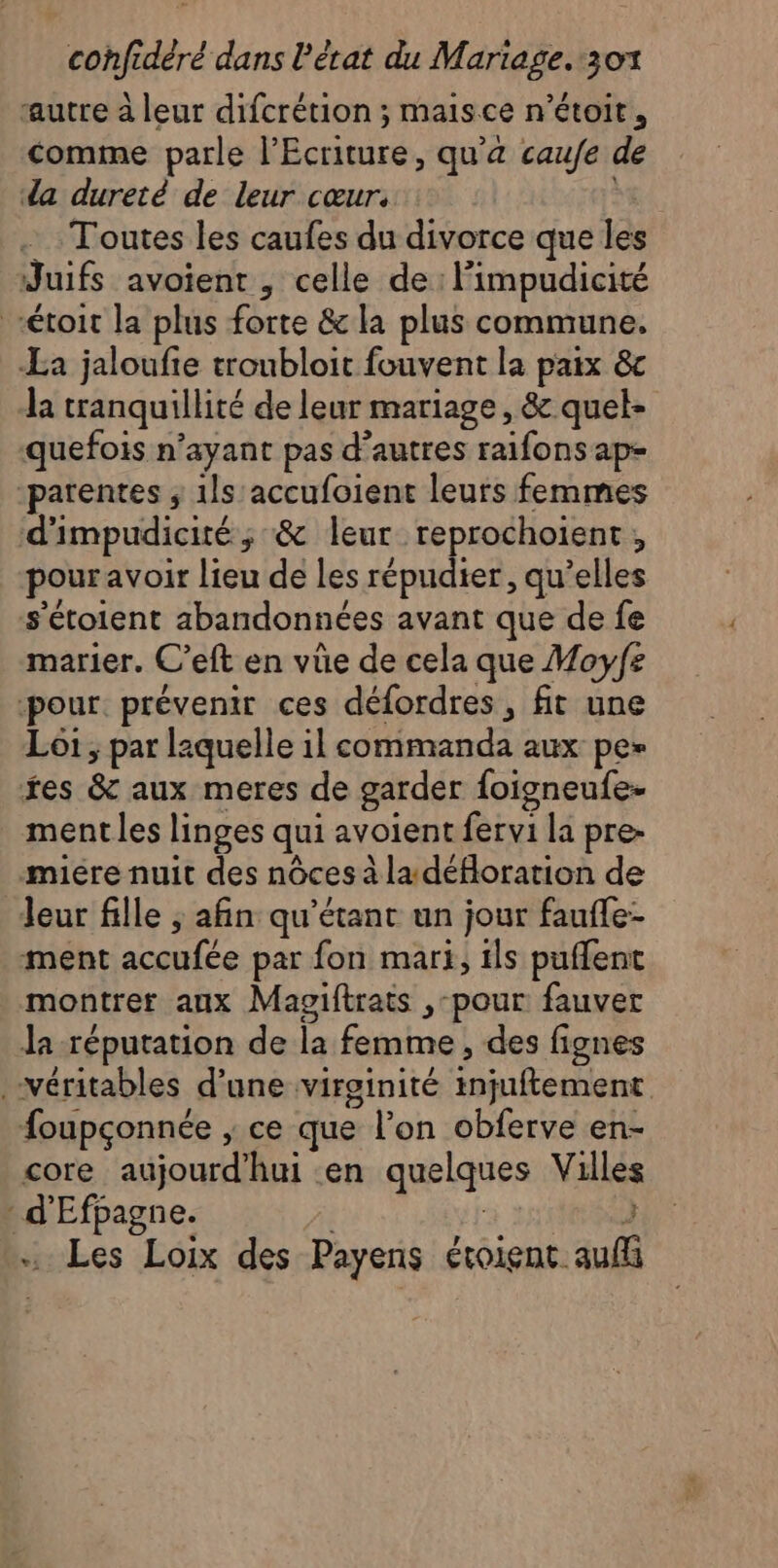 autre à leur difcrétion ; maisce n’étoit, comme parle l’Ecriture, qu'a caufe de da dureté de leur cœur. Toutes les caufes du divorce que les Juifs avoient , celle de: l'impudicité “étroit la plus forte &amp; la plus commune. La jaloufie troubloit fouvent la paix &amp;c la tranquillité de leur mariage, &amp; quel- quefois n’ayant pas d’autres raifons ap- -parentes ; 1ls'accufoient leurs femmes d'impudicité ; &amp; leur reprochoient, pour avoir lieu de les répudier, qu’elles s’étoient abandonnées avant que de fe marier. C’eft en vüe de cela que Moyfz pour. prévenir ces défordres, fit une Loi ; par laquelle il commanda aux pe» tes &amp; aux meres de garder foigneufe- ment les linges qui avoient fervi la pre- miére nuit des nôces à la déHoration de Jeur fille ; afin qu’étant un jour faufle- ment accufée par fon mari, ils puffent montrer aux Magiftrats ,-pour fauver Ja réputation de la femme , des fignes véritables d’une virginité injuftement {oupçonnée ; ce que l’on obferve en- core aujourd’hui en quelques Villes : d'Efpagne. } … Les Loix des Payens étoient aufli