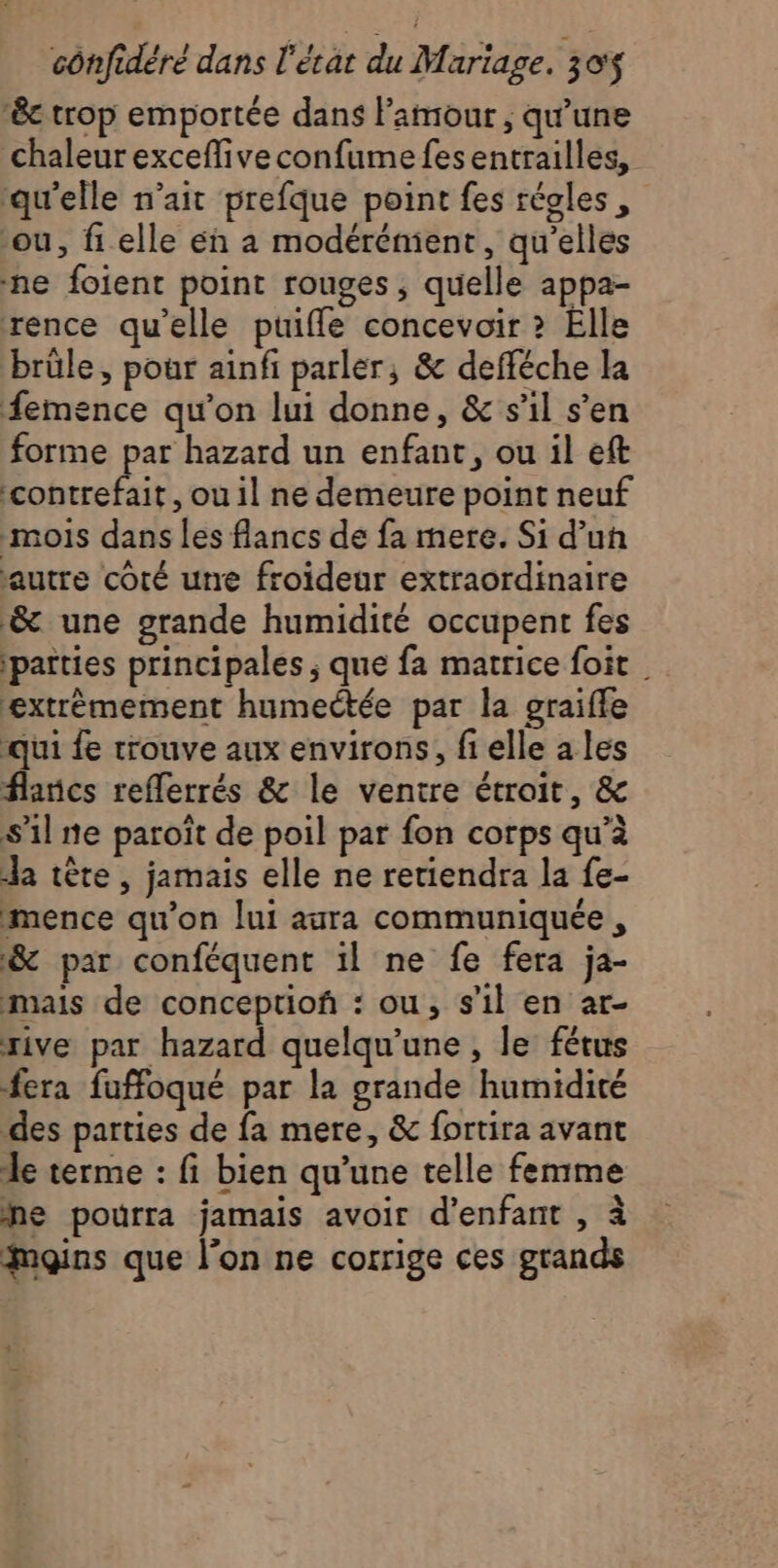 êc trop emportée dans Pamour , qu'une chaleur exceffive confume fes entrailles, ‘qu'elle n’ait prefque point fes régles, ou, fi elle en à modérénient, qu’elles ne foient point rouges, quelle appa- rence qu'elle puifle concevoir ? Elle brûle, pour ainfi parler, &amp; defféche la femence qu'on lui donne, &amp; s’il s’en forme par hazard un enfant, ou il eft contrefait, ou il ne demeure point neuf mois dans les flancs de fa mere. Si d’un autre coté une froideur extraordinaire &amp; une grande humidité occupent fes patties principales ; que fa matrice foit | extrèmement humectée par la graifle qui fe trouve aux environs, fi elle a les flancs reflerrés &amp; le ventre étroit, &amp; S'il ne paroït de poil par fon corps qu’à la tête, jamais elle ne retiendra la fe- mence qu'on lui aura communiquée , &amp; par conféquent il ne fe fera ja- mais de conceptiof : ou, s’il en ar- rive par hazard quelqu’une , le fétus fera fuffoqué par la grande humidité des parties de fa mere, &amp; fortira avant le terme : fi bien qu’une telle femme Me pourra jamais avoir d'enfant , à moins que l'on ne corrige ces grands