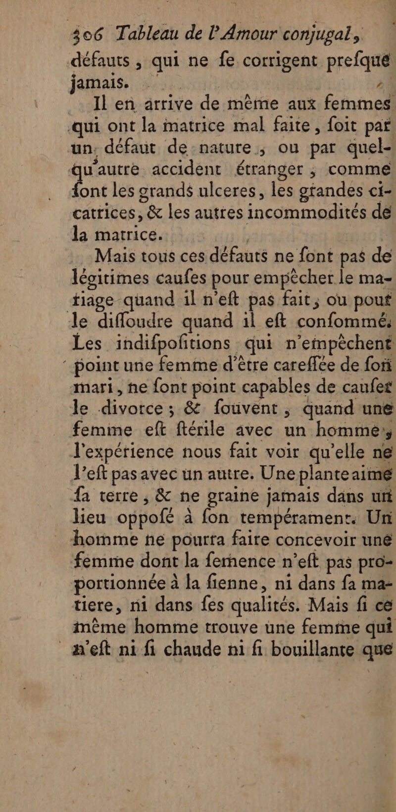 défauts , qui ne fe corrigent prefque jainaiss 04 1 _ Il en arrive de même aux femmes ‘qui ont la matrice mal faite, foit par. un, défaut de nature, ou par quel- noue accident étranger , comme ont les grands ulceres, les gtandes ci- catrices, &amp; les autres incommodités dé la marrice. | Mais tous ces défauts ne font pas de légitimes caufes pour empêcher le ma- tiage quand il n’eft pas fait; ou pout Je diffoudre quand il eft confommé: Les indifpoñtions qui n’empèchent ‘point une femme d’être careffée de fon mari, he font point capables de caufes le divorce ; &amp; fouvent ; quand une femme eft ftérile avec un homme: l'expérience nous fait voir qu’elle ne l’eft pas avec un autre. Uneplanteaimé fa terre , &amp; ne graine jamais dans ut lieu oppofé à fon tempérament. Un homme ne pourta faire concevoir uné femme dont la femence n’eft pas pro- portionnée à la fienne, ni dans fa ma- tiere, ni dans fes qualités. Mais fi ce imème homme trouve une femime qui _m'eft ni fi chaude n1 fi bouillante que