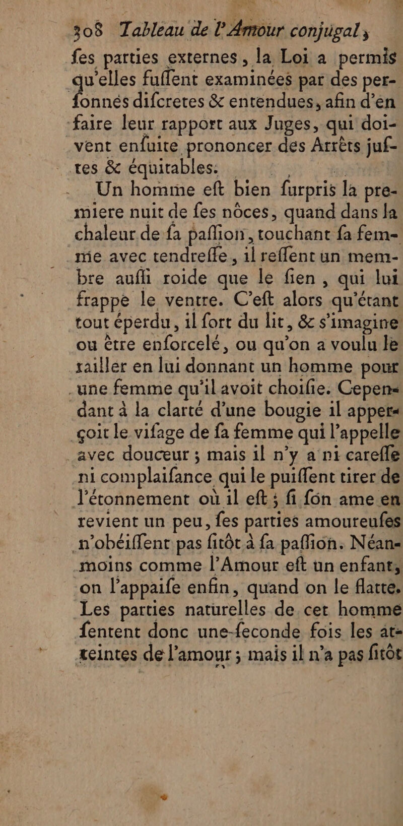 fes parties externes, la Loi à permis qu’elles fuffent examinées par des per- aus difcretes &amp; entendues, afin d’en ‘faire leur rapport aux Juges, qui doi- vent enfuite prononcer des Arrêts juf- tes &amp; équitables. 2 Un homme eft bien furpris la pre- miere nuit de fes nôces, quand dans la chaleur de fa pañion, touchant fa fem me avec tendreffe, 1l reflent un mem- bre aufli roide que le fien , qui lui frappe le ventre. C’eft alors qu'étant tout éperdu, 1l fort du lit, &amp; s’imagine ou être enforcelé, ou qu’on a voulu le railler en lui donnant un homme pour une femme qu'ilavoit choifie. Cepens dant à la clarté d’une bougie il appers _çoit le vifage de fa femme qui l'appelle _avec douceur ; mais il n’y a ni carefle ni complaifance qui le puiffent tirer de J’étonnement où il eft ; fi fon ame en revient un peu, fes parties amoureufes _n’obéiffent pas fitôt à fa pafion. Néan- _moins comme l’Amour eft un enfant, on l’appaife enfin, quand on le flatte, Les parties naturelles de. cet homme fentent donc une-feconde fois les at teintes de l'amour ; mais il n’a pas fitôt