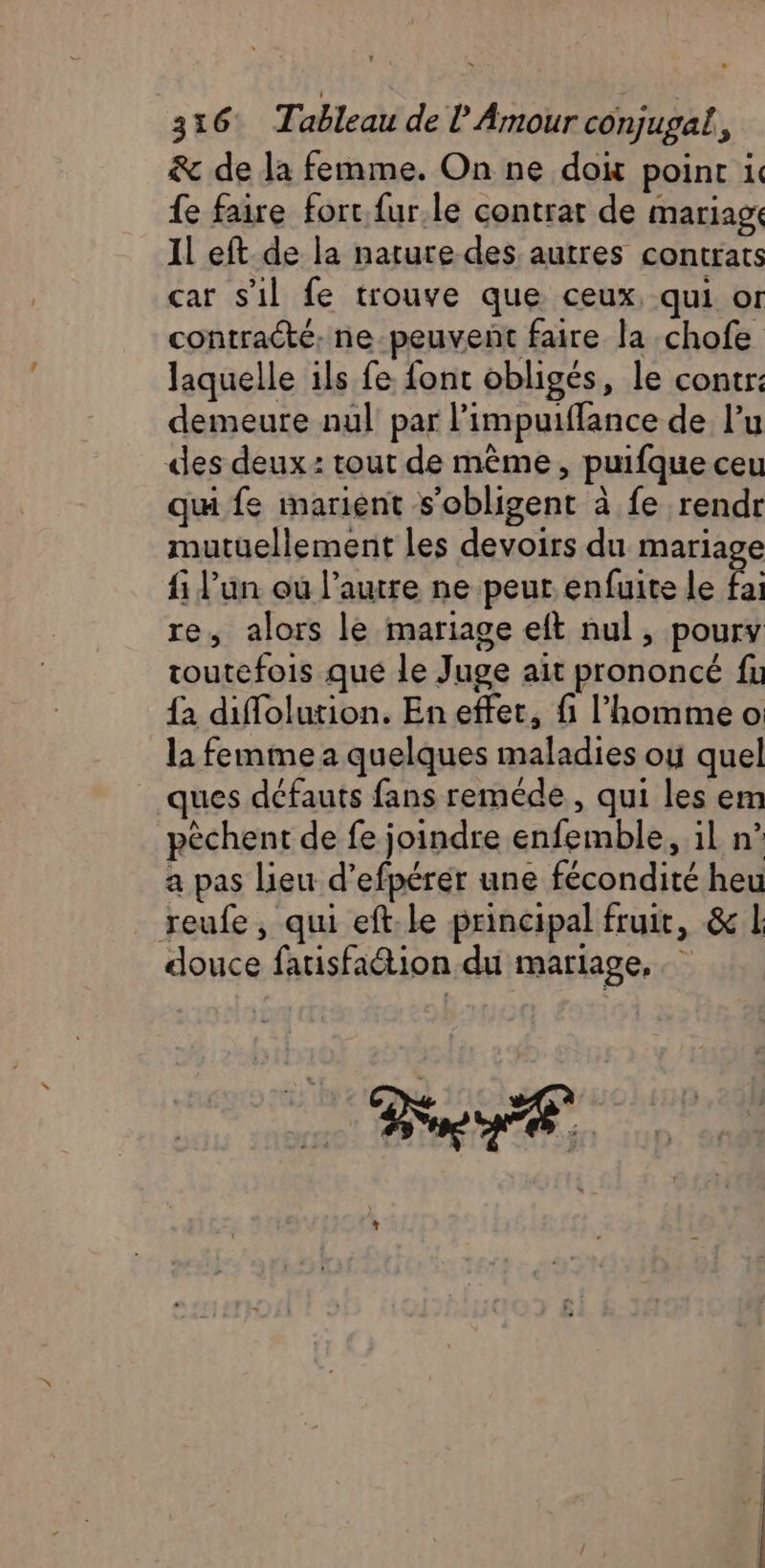 &amp; de la femme. On ne doi point i. {e faire fort. fur.le contrat de mariage Il eft de la nature des autres contrats car s’il fe trouve que ceux, qui or contracté, ne-peuvent faire la chofe laquelle ils fe font obligés, le contr: demeure nul par l’impuiffance de lu des deux: tout de mème, puifque ceu qu fe marient s’obligent à fe rendr mutuellement les devoirs du mariage fi l’un ou l’autre ne peur enfuite le fai re, alors le mariage eft nul , poury toutefois que le Juge ait prononcé fu {2 diffolution. En effer, fi l’homme o la femme a quelques maladies ou quel ques défauts fans reméde , qui les em pèchent de fe joindre enfemble, il n° a pas lieu d’efpérér une fécondité heu reufe, qui eft:le principal fruit, &amp; 1 douce fatisfation du mariage,