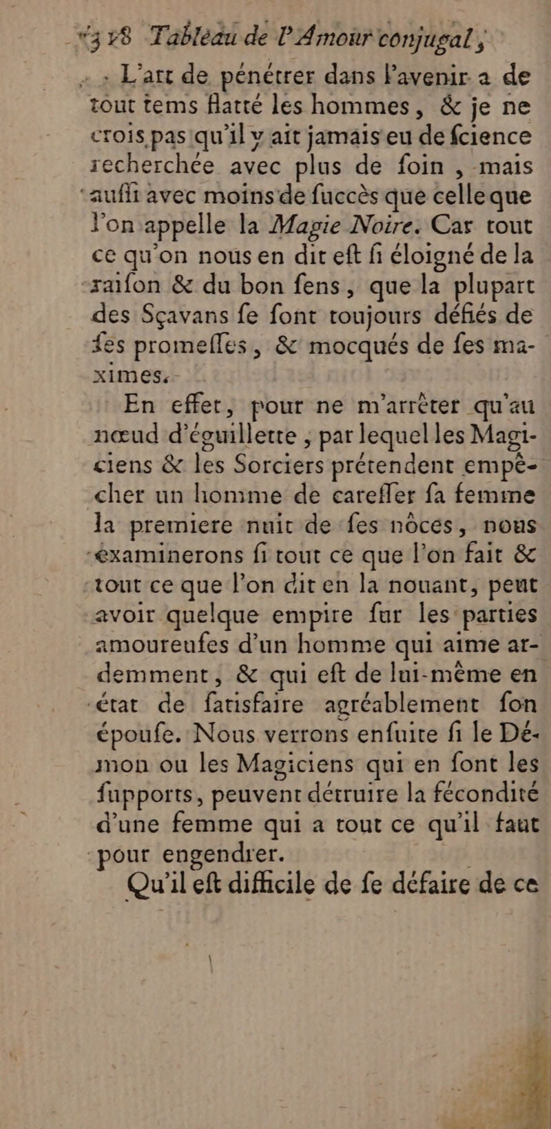 + + L'art de pénétrer dans lavenir à de tout tems flatté les hommes, &amp; je ne crois pas qu'il v ait jamais eu de fcience recherchée avec plus de foin , mais ‘auf avec moinsde fuccès que celleque l'on appelle la Magie Noire. Car tout ce qu'on nous en dit eft fi éloigné de la rafon &amp; du bon fens, que la plupart des Sçavans fe font toujours défiés de fes promefles, &amp; mocqués de fes ma- ximes.- En effet, pour ne m'arrèter qu'au nœud d’éguillette ; par lequel les Magi- ciens &amp; les Sorciers prétendent empé- cher un honime de carefler fa femme la premiere nuit de fes noces, nous -éxaminerons fi tout ce que l’on fait &amp; tout ce que l’on dit en la nouant, peut avoir quelque empire fur les parties amoureufes d’un homme qui aime ar- demment, &amp; qui eft de lui-même en état de fatisfaire agréablement fon époufe. Nous verrons enfuite fi le Dé- mon ou les Magiciens qui en font les fupports, peuvent détruire la fécondité d’une femme qui a tout ce qu'il faut pour engendrer. Qu'il eft difficile de fe défaire de ce