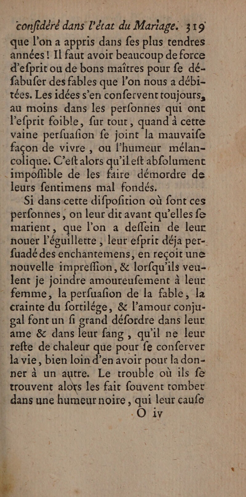 que l’on a appris dans fes plus tendres années ! Il faut avoir beaucoup de force d’efprit ou de bons maîtres pour fe dé- fabufer des fables que l’on nous à débi- tées. Les idées s’en confervent toujours, au moins dans les perfonnes qui ont Vefprit foible, fur tout, quand à cetre vaine perfuafion fe joint la mauvaife façon de vivre , ou l’humeur mélan- colique. C’eft alors qu'ileft abfolument -impoñible de les faire démordre de. leurs fentimens mal fondés. Si dans-cette difpofition où font ces perfonnes, on leur dit avant qu’elles fe marient, que l’on a deflein de leur nouer lécuillette ; leur efprit déja per- fuadé des enchantemens, en recoit une nouvelle impreffion, &amp; lorfqu'ils veu-. lent je joindre amoureufement à leur * femme, la perfuafion de la fable, la crainte du fortilége, &amp; l’amour conju- gal font un fi grand défordre dans leur ame &amp; dans leur fang , qu'il ne leur refte de chaleur que pour fe conferver la vie, bien loin d’en avoir pour la don- ner à un autre. Le trouble où ils fe trouvent alots les fait fouvent tomber dans une humeur noire , qui leur caufe -O iv