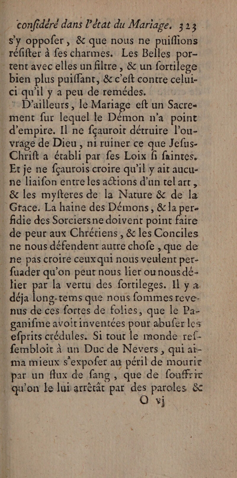 s’y oppofer, &amp; que nous ne puiflions - réfifter à fes charmes. Les Belles por- tentavec elles un filtre, &amp; un fortilege bien plus puiffant, &amp;c’eft contre celui- ci qu'il y a peu de remédes. * D'ailleurs, le Mariage eft un Sacre« ment fur lequel le Démon n'a point d’empire. Il ne fçauroit détruire l’ou- vrage de Dieu , ni ruiner ce que Jefus- _ Chrift a établi par fes Loix fi faintes, Et je ne fçaurois croire qu’il y ait aucu- ne liaifon entre les actions d’un tel art, &amp; les myfteres de la Nature &amp; de la Grace. La haine des Démons, &amp; la per. . fidie des Sorciersne doivent point faire de peur aux Chrétiens , &amp; les Conciles ne nous défendent autre chofe , que de ne pas croire ceuxqui nous veulent per- fuader qu’on peut nous lier ou nous dé- lier par la vertu des fortileges. Il y à. _ déja long-tems que nous fommesreve- nus de ces fortes de folies, que le Pa- ganifme avoitinventées pour abufer les efprits crédules. Si tout le monde ref- fembloit à un Duc de Nevers, qui at- ma mieux s'expofer au péril de mourir par un flux de fang , que de fouffrie . qu'on le lui arrèrät par des paroles &amp; Q vi