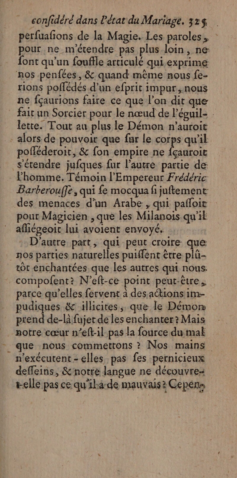 perfuafions de la Magie. Les paroles, : pour ne m'étendre pas plus-loin, ne: font qu'un fouffle articulé qui.exprime nos penfées, &amp; quand même nous {e- rions poflédés d’un efprit impur,.nous ne fçaurions faire ce que l’on dit que fait un Sorcier pour le nœud de l’éouil- lette. Tout au plus le Démon n'auroit - alors de pouvoir que fur le corps qu'il pofléderoir, &amp; fon empire ne fçauroit s'étendre jufques fur l’autre partie de: Fhomme. Témoin l'Empereur Frédéric Barberouffe, qui fe mocqua fi juftement des menaces d’un Arabe , qui pafloit pour Magicien , que les Milanois qu’il afliégeoit lui avoient envoyé. D'autre part, qui peut croire que _ nos parties naturelles puiffent être plü- tot enchantées que les autres qui nous. compofent?: N’eft-ce point peut-être. parce qu’elles fervent à des actions 1m- pudiques &amp; illicites, que le Démon: ptend de-là fujet de les enchanter? Mais notre cœur n’eft-il pas la fource du mal que nous commettons ? Nos mains n'exécutent- elles pas fes pernicieux defleins, &amp; notre langue ne découvre t-elle pas ce qu'iha-de mauvais? Cepéns