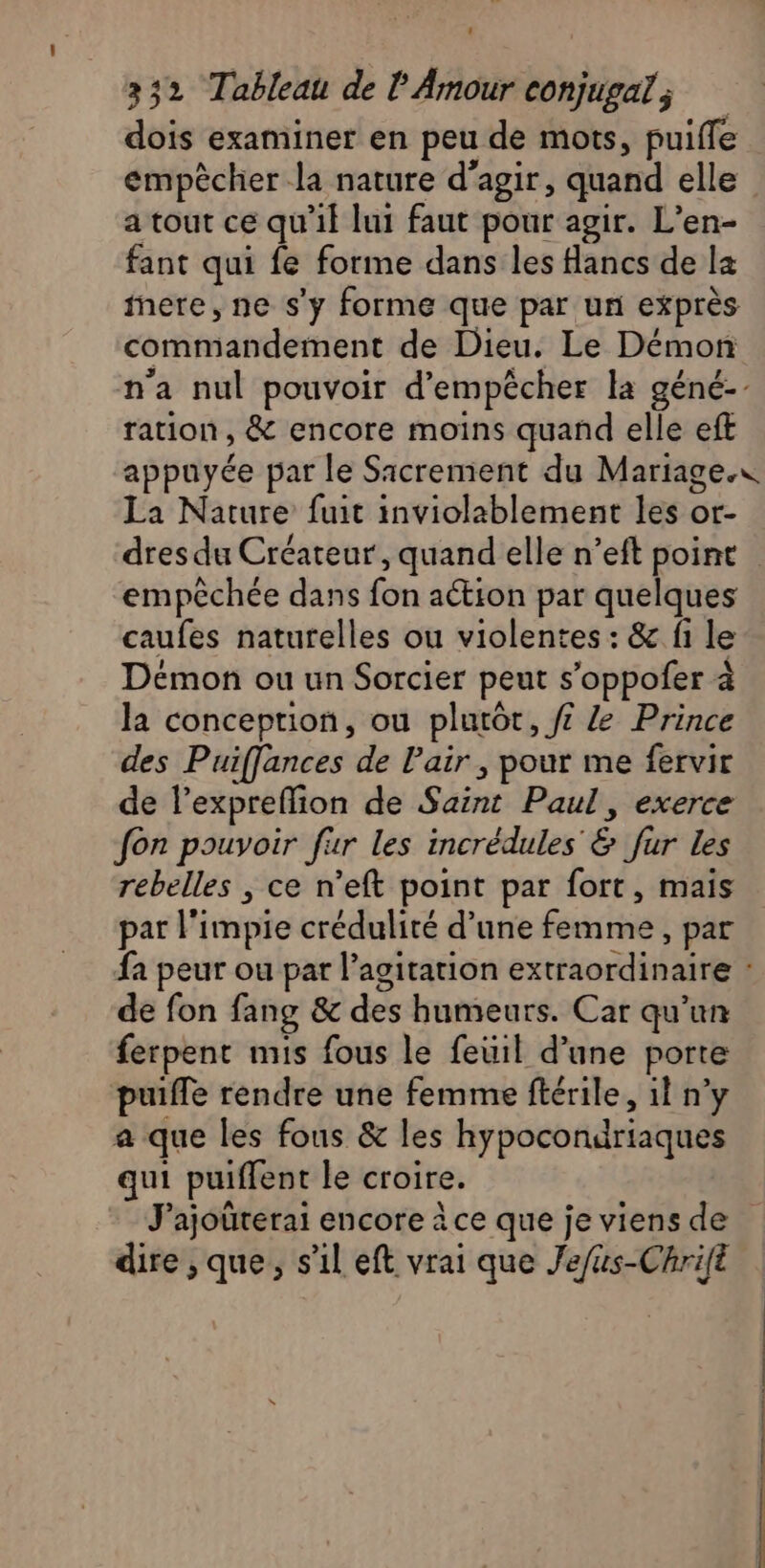 dois examiner en peu de mots, puifle empècher la nature d'agir, quand elle a tout ce qu'il lui faut pour agir. L’en- fant qui fe forme dans les flancs de la ere, ne s'y forme que par un exprès commandement de Dieu. Le Démon ration, &amp; encore moins quand elle eft La Nature fuit inviolablement les or- empêchée dans fon action par quelques caufes naturelles ou violentes : &amp; fi le Demon ou un Sorcier peut s’oppofer à la conception, ou plutôt, f£ Prince des Puiffances de l'air , pour me fervir de l’expreflion de Saint Paul, exerce fon pouvoir fur les incrédules &amp; fur les rebelles , ce n’eft point par fort, mais par l’impie crédulité d’une femme, par de fon fang &amp; des humeurs. Car qu'un ferpent mis fous le feuil d’une porte puiffe rendre une femme ftérile, il n’y a que les fous &amp; les hypocondriaques qui puiffent le croire. dire ,que, s’il eft vrai que Jefus-Chrift TS