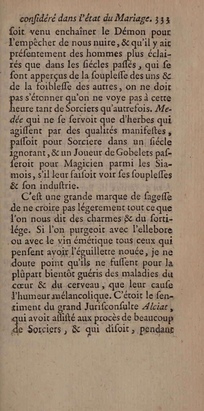 foit venu enchaîner le Démon pour l'empêcher de nous nuire, &amp; qu'il y ait préfentement des hommes plus éclai- rés que dans les fiécles pallés , qui fe font apperçus de la foupleffe des uns &amp; de la foibleffe des autres, on ne doit pas s'étonner qu'on ne voye pas à cette heure tant de Sorciers qu’autrefois. Me- dée qui ne fe fervoit que d'herbes qui agiffent par des qualités manifeftes, pafloit pour Sorciere dans un fiécle ignorant, &amp; un Joueur de Gobelets paf- feroit pour Magicien parmi les Sia- mois, s’il leur faifoit voir fes foupleffes &amp; fon induftrie. C’eft une grande marque de fageffe de ne croire pas Iégerement tout ceque Ton nous dit des charmes &amp; du forti- lége. Si l’on purgeoit avec l'ellebore ou avec le vin émétique tous ceux qui penfent avoir l’évuilletre nouée, je ne doute point qu'ils ne fuffent pour la plüpart bientôt guéris des maladies du cœur &amp; du cerveau, que leur caufe l'humeur mélancolique. C’éroit le fen= timent du grand Jurifconfulre A/ciar , qui avoit aflifté aux procès de beaucoup de Sorciers, &amp; qui difoit, pendant