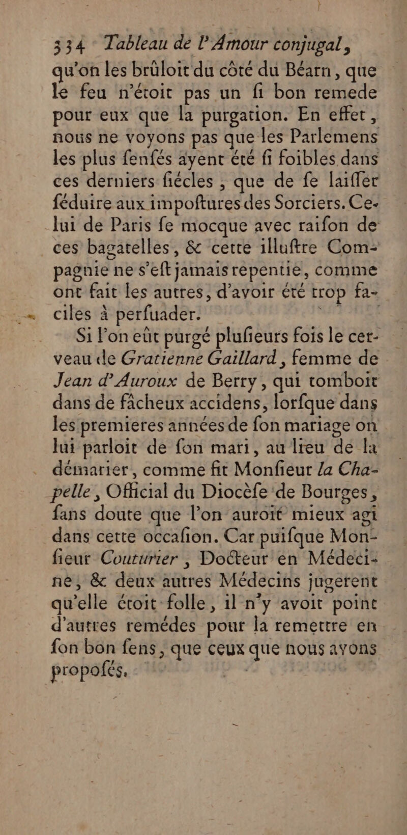 } 334 Tableau de l'Amour conjugal, qu’on les brüloit du côté du Béarn, que le feu n’étoit pas un fi bon remede pour eux que la purgation. En effet, nous ne voyons pas que les Parlemens les plus fenfés ayent été fi foibles dans ces derniers fiécles , que de fe laïffer féduire aux impoftures des Sorciers. Ce- lui de Paris fe mocque avec raifon de ces bagatelles, &amp; certe illuftre Com- pagnie ne s’eft jamais repentie, comme ont fait les autres, d’avoir été trop fa- ciles à perfuader. 7 Si lon eût purgé plufieurs fois le cet- veau de Gratienne Gaillard, femme de Jean d’Auroux de Berry, qui tomboit dans de fâcheux accidens, lorfque dans les premieres années de fon mariage on Jui parloit de fon mari, au Ireu de la démarier, comme fit Monfieur /a Cha- pelle , Official du Diocèfe de Bourges, fans doute que l’on auroït mieux agi dans cette occafion. Car puifque Mon- fieur Couturier | Docteur en Médeci- né, &amp; deux autres Médecins jugerent qu’elle étoit: folle, 1l n'y avoit point d'autres remédes pour la remettre en fon bon fens , que ceux que nous avons propofés. he |