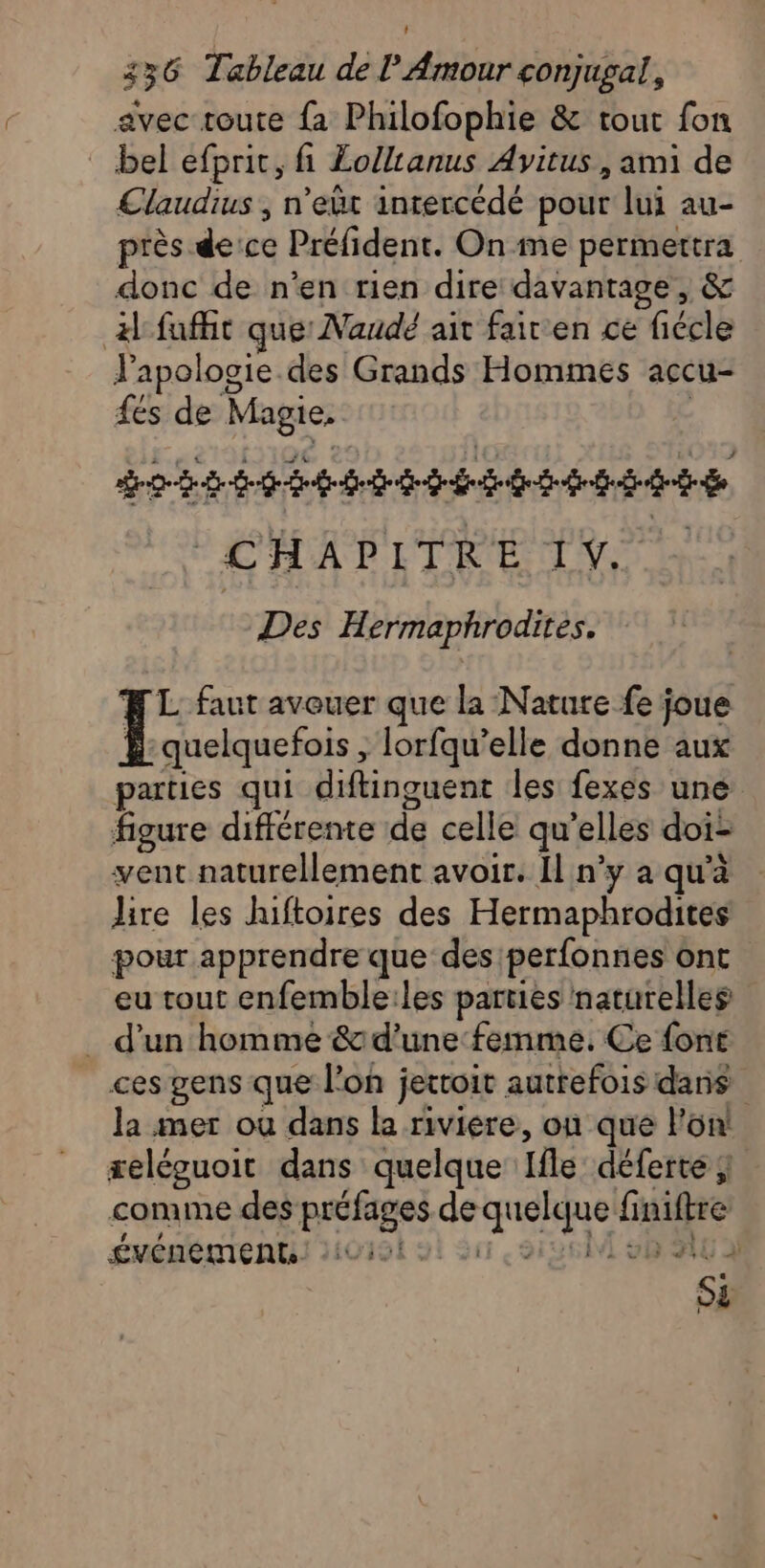 avec route {a Philofophie &amp; tout fon bel efpric, fi £olltanus Avitus , ami de Claudius , n’eût inrercédé pour lui au- près de:ce Préfident. On me permettra donc de n’en rien dire davantage, &amp; A faffit que Naudé ait fair en ce fiécle l'apologie. des Grands Hommes accu- fes de Magie, | Do Eee bit bb tdi de CHAPITRE IV, à Des Hermaphrodites, FL faut avouer que la Nature fe joue Ë quelquefois , lorfqu’elle donne aux parties qui diftinguent les fexes une figure différente de celle qu’elles doi- vent naturellement avoir. Il n’y a qu'à lire les hiftoires des Hermaphrodites pour apprendre que des perfonnes ont eu tout enfemble:les parties naturelles _ d’un homme &amp; d'une femme, Ce font ces gens que l’on jettoit autrefois daris la mer où dans la riviere, où que l’on! reléguoit dans quelque Ifle déferte comme des préfages de quelque finiftre ÉVÉNEMENTS. Loi Su 8126 vBSIG A Së