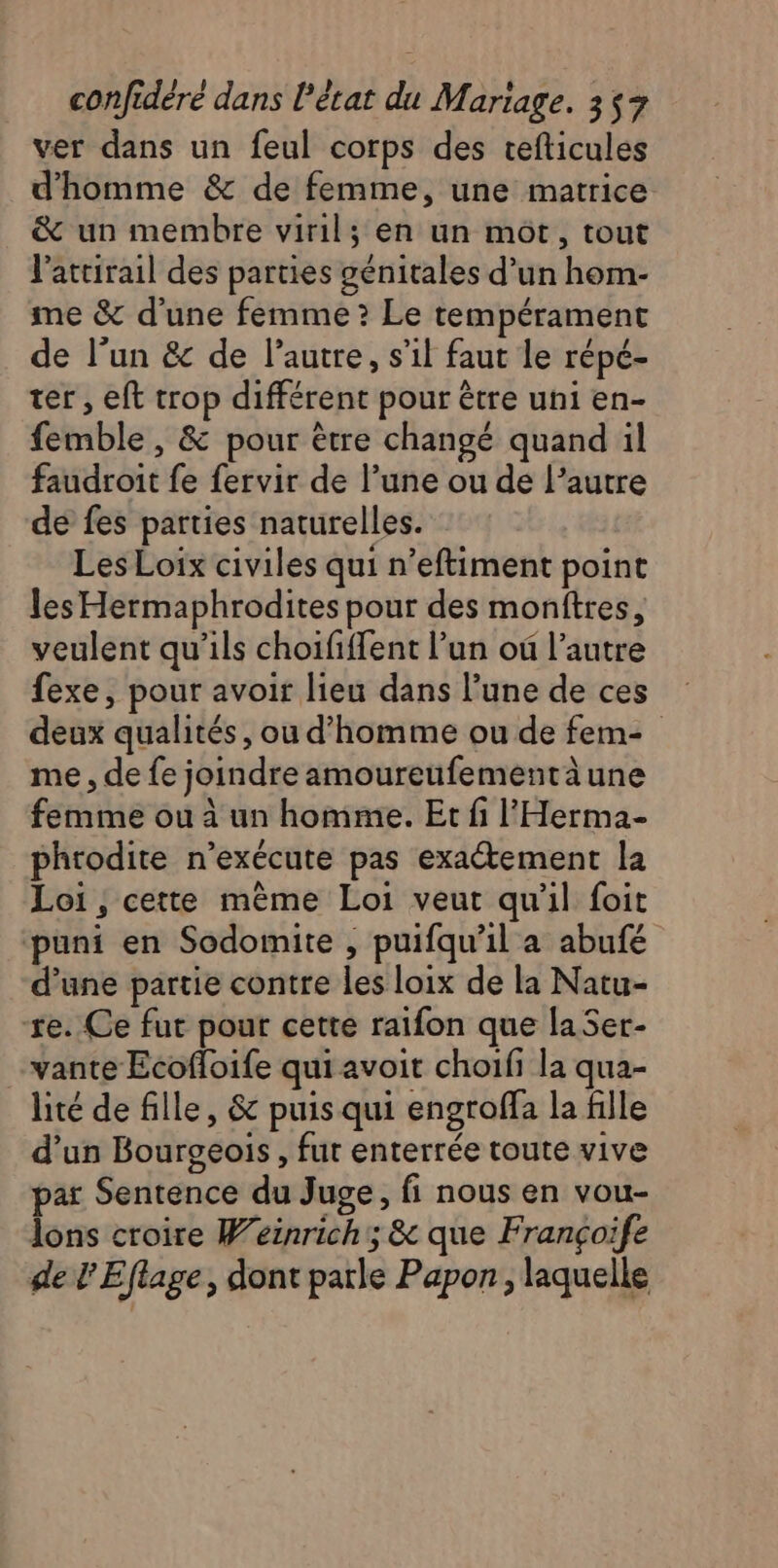 ver dans un feul corps des tefticules d'homme &amp; de femme, une matrice &amp; un membre viril; en un mot, tout l'atrirail des parties génitales d’un hom- me &amp; d’une femme ? Le tempérament de l’un &amp; de l’autre, s’il faut le répé- ter , eft trop différent pour être uni en- femble , &amp; pour être changé quand il faudroit fe fervir de l’une ou de l’autre de fes parties naturelles. Les Loix civiles qui n’eftiment point les Hermaphrodites pour des monftres, veulent qu’ils choififfent l’un où l’autre exe, pour avoir lieu dans l’une de ces deux qualités, ou d'homme ou de fem- me , de fe joindre amoureufementäune femme ou à un homme. Et fi l'Herma- phtodite n’exécute pas exactement la Loi , cette mème Loi veut qu'il foit ‘puni en Sodomite , puifqu’il a abufé d’une partie contre les loix de la Natu- re. Ce fut pour cette raïfon que laSer- vante Ecofloife qui avoit choifi la qua- lité de fille, &amp; puis qui engroffa la fille d’un Bourgeois, fut enterrée toute vive par Sentence du Juge, fi nous en vou- lons croire Weinrich; &amp; que Françoife de L Eflage, dont parle Papon , laquelle