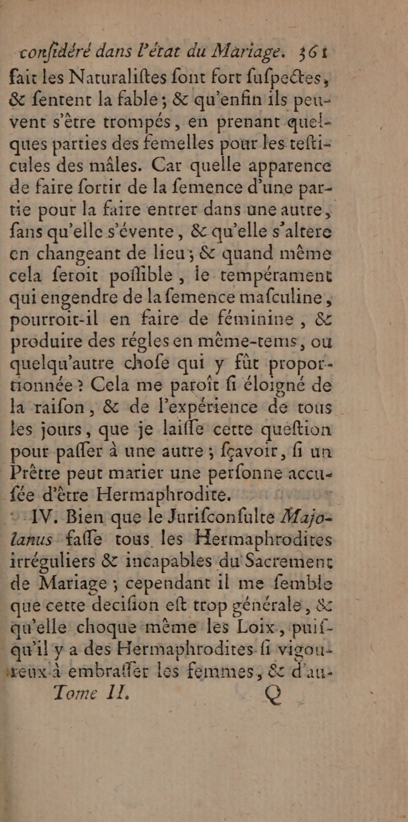 fait les Naturaliftes font fort fufpectes, &amp; fentent la fable; &amp; qu'enfin ils peu- vent s'être trompés, en prenant quel- ques parties des femelles pour les tefti- cules des mâles. Car quelle apparence de faire fortir de la femence d’une par- tie pour la faire entrer dans une autre, fans qu'elle s'évente, &amp; qu’elle s’altere en changeant de lieu; &amp; quand même cela feroit poñlible , Îe tempérament qui engendre de la femence mafculine , pourroit-il en faire de féminine , &amp; produire des régles en même-tems, où quelqu'autre chofe qui y fût propor- tionnée &gt; Cela me paroït fi éloigné de la raifon , &amp; de lexpérience de tous les jours, que je laiffe cette queftion pour pafler à une autre ; fçavoir, fi un Prêtre peut marier une perfonne accu- {ée d'être Hermaphrodite. R x AV. Bien que le Jurifconfulte Hajo- lanus fafle tous les Hermaphrodires irréguliers &amp; incapables du Sacremenc de Mariage ; cependant 1l me femble que cette decifion eft trop générale, &amp; qu’elle choque même les Loix, puif- qu'il y a des Hermaphrodites fi vigou- eux.à embrafer les femmes, 8: d'au- Tome IL. (@}