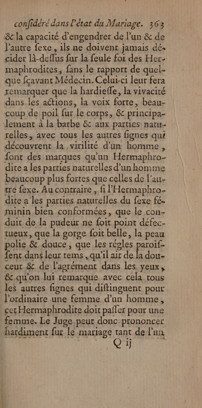 &amp; la capacité d’engendrer de l’un &amp; de l’autre fexe , 1ls ne doivent jamais dé+ cider là-deffus fur la feule foi des Her- maphrodites, fans le rapport de quel- que fcavant Médecin. Celui-ci leur fera remarquer que la hardiefle, la vivacité dans.les actions, la voix forte, beau- coup de poil fur le corps, &amp; principa- Jement à la barbe &amp; aux parties natu- relles, avec tous les autres fignes qui découvrent la virilité d’un homme, font des marques qu'un Hermaphro- dite a les parties naturelles d’un homme beaucoup plus fortes que celles de l'a. tre fexe. Au contraire, fi l’'Hermaphro- dite a les parties naturelles du fexe fé. minin bien conformées, que Le con- duit de la pudeur ne foit point défec. tueux, que la gorge foit belle, la peau polie &amp;, douce, que les régles paroif- fent.dans leur tems , qu'il air de hr ceur. &amp;, de l'agrément dans les. yeux, &amp;,qu'on lui remarque avec cela tous les autres fignes qui diftinguent pour l'ordinaire une femme d’un homme, cet Hermaphrodite doit pafler pour une femme. Le Juge peut donc prononcer hardument fur le marrage tant de l’un Q