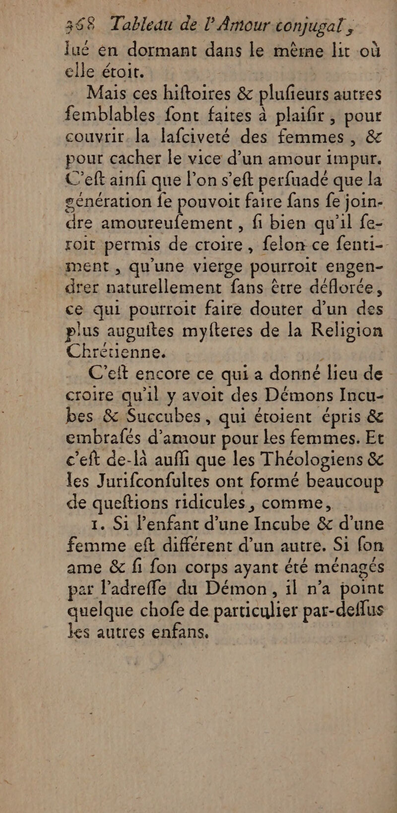 Îué en dormant dans le mème lit où elle étoit. | | Mais ces hiftoires &amp; plufieurs autres femblables font faites à plaifir , pour couvrir. la lafciveté des femmes, &amp; pour cacher le vice d’un amour impur. C’eft ainfi que l’on s’eft perfuadé que la génération fe pouvoit faire fans fe join- dre amoureufement , fi bien qu'il fe- roit permis de croire, felon ce fenti-- ment , qu'une vierge pourroit engen- drer naturellement fans être déflorce, ce qui pourroit faire douter d’un des plus auguites myfteres de la Religion Chrétienne. s C’eit encore ce qui a donné lieu de croire qu'il y avoit des Démons Incu- bes &amp; Succubes, qui éroient épris &amp; embrafés d'amour pour Les femmes. Et c'eft de-là auffi que les Théologiens &amp; les Jurifconfulres ont formé beaucoup de queftions ridicules, comme, 1. Si l’enfant d’une Incube &amp; d’une femme eft différent d’un autre. Si fon ame &amp; fi fon corps ayant été ménagés pat l’adrefle du Démon, il n’a point quelque chofe de particulier par-deflus les autres enfans.