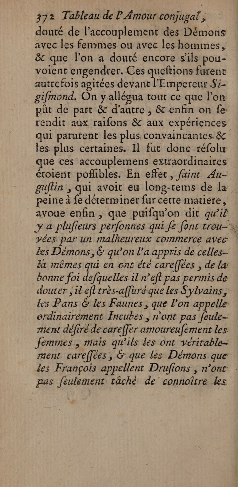 douté de l’accouplement des Démons avec les femmes ou avec les hommes, &amp; que l’on a douté encore s'ils pou- voient engendrer. Ces queftions furent autrefois agitées devant l'Empereur S7- gifmond, On y allégua tout ce que l’on püt de part &amp; d'autre , &amp; enfin on fe rendit aux raifons &amp; aux expériences les. plus certaines. Il fut donc réfolw que ces accouplemens. extraordinaires étoient pofñlibles. En effet, fait Au- peine à fe déterminer fur cette matiere, avoue enfin , que puifqu'on dit qu’il yées. par un malheureux commerce avec Les Démons, &amp; qu’on l’a appris de celles la mêmes qui en ont été careffées , de la: bonne foi defquelles il n’eft pas permis de douter jilefl trés-affuré que les Sylvains, es Pans &amp; les Faunes , que l’on appelle: ordinairement Incubes , n’ont pas feule- ment défiré de careffer amoureufement les femmes, mais qu'ils les ont vérirable- ment careffées, &amp; que les Démons que es François appellent Drufions , n’ont pas féulement tâché de’ connoître les «1