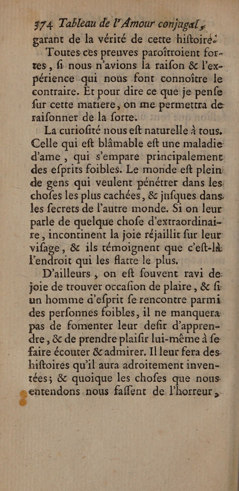 garant de la vérité de cette hiftoiré. Toutes ces preuves paroïtroient for- tes, fi nous n'avions la raifon &amp; l’ex- périence qui noùs font connoître le contraire. Et pour dire ce que je penfe fur cette matiere, on me permettra de: raifonner de la forte. ci La curiofité nous eft naturelle à tous. Celle qui eft blâmable eft une maladie d'ame , qui s'empare principalement des efprits foibles. Le monde eft plein: de gens qui veulent pénétrer dans les: chofes les plus cachées, &amp; jnfques dans: les fecrets de l’autre monde. Si on leur parle de quelque chofe d’extraordinai- re, incontinent la joie réjaillic fur leur: vifage, &amp; 1ls témoignent que c’eft-là Fendroit qui les flatte le plus. D'ailleurs , on eft fouvent ravi de: joie de trouver occafion de plaire, &amp; fi: un homme d’efprit fe rencontre parmi des perfonnes foibles, il ne manquera. pas de fomenter leur defir d’appren- dre, &amp; de prendre plaifir lui-même à fe faire écouter &amp;admirer. Il leur fera des. hiftoires qu’il aura adroitement inven- téess &amp; quoique les chofes que nous æ entendons .nous faflent de l'horreur, é