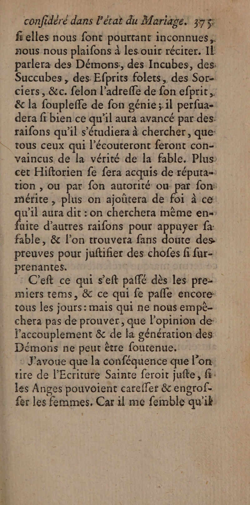 fi elles nous font pourtant inconnues, nous. nous plaifons à les:ouir réciter. Il parlera des Démons:, des Incubes, des: Succubes, des Efprits folets., des Sor- ciers, &amp;c. felon l’adrefle de fon efprit.. &amp; la foupleffe de fon génie; il perfua- dera fr bien ce qu’il aura avancé par des: raifons qu'il s’étudiera à chercher, que: tous ceux qui l’écouteront feront con- vaincus. de la vérité de la fable. Plus: cet Hiftorien fe fera acquis de réputa- tion , ou par fon autorité ou pat fon: mérite, plus on ajoûtera de foi à ce qu’il aura dit :on cherchera mème en faite d’autres raifons pour appuyer fa: fable, &amp; l’on trouvera fans doûte des preuves pour juftifier des chofes fi fur- prenantes. | C'eft ce qui s’eft paffé dès les pre imiers tems, &amp; ce qui fe pafle encore: tous les jours: mais qui ne nous empè- chera pas de prouver, que l'opinion de: l'accouplement &amp; de la génération des Démons ne peut être fourenue. : J'avoue que la conféquence que l’on tire de l’Ecriture Sainte feroit jufte, fr: les Anges pouvoient careffer &amp; engrof- fer les femmes. Car il me femble quik