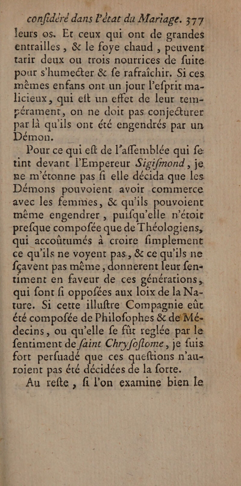 leurs os. Et ceux qui ont de grandes entrailles , &amp; le foye chaud , peuvent tarir deux ou trois nourrices de fuite. pour s’humecter &amp; fe rafraîchir. Si ces mêmes enfans ont un jour l’efprit ma- licieux, qui eft un effet de leur tem- pérament, on ne doit pas conjecturer par là qu'ils ont été engendrés par un Démon. Pour ce qui eft de l’affemblée qui fe: tint devant l'Empereur Sigifmond, je ne m'étonne pas fi elle décida que les Démons pouvoient avoir -commerce avec les femmes, &amp; qu'ils pouvoient mème engendrer , puifqu'elle n’étoit prefque compofée que de Théologiens, qui accoütumés à croire fimplement ce qu’ils ne voyent pas., &amp; ce qu'ils ne fçavent pas même , donnerent leur fen- timent en faveur de ces générations, qui font fi oppofées aux loix de la Na- ture. Si cette 1lluftre Compagnie eùt été compofée de Philofophes &amp; deMé- decins, ou qu’elle fe fit reglée par le fentiment de faint Chryfoflome, je fuis fort perfuadé que ces queftions n'au- roient pas été décidées de la forte. Au tefte , fi l’on examine bien le