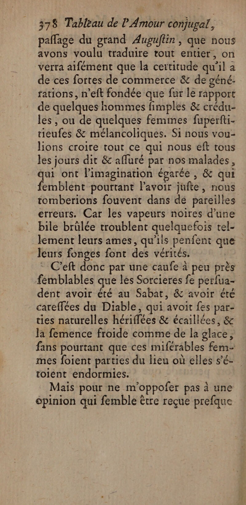 paflage du grand Auguflin , que nous avons voulu traduire tout entier, on verra aifément que la certitude qu’il a de ces fortes de commerce &amp; de géné. rations, n’eft fondée que fur le rapport de quelques hommes fimples &amp; crédu- les, ou de quelques femmes fuperfti- ieufes &amp; mélancoliques. Si nous vou- ons croire tout ce qui nous eft tous les jours dit &amp; affuré par nos malades, qui ont l'imagination égarée , &amp; qui femblent pourtant l'avoir jufte, nous tomberions fouvent dans de pareilles erreurs. Car les vapeurs noires d’une bile brülée troublent quelquefois tel- lement leurs ames, qu’iis penfent que leurs fonges font des vérités. C’eft donc par une caufe à peu près femblables que les Sorcieres fe perfua- dent avoir été au Sabat, &amp; avoir été careffées du Diable, qui avoit fes par- ties naturelles hériffées &amp; écaillées, &amp; la femence froide comme de la glace, fans pourtant que ces miférables fem mes foient parties du lieu où elles s’é- toient endormies. Mais pour ne m’oppofer pas à une opinion qui femble être reçue prefque