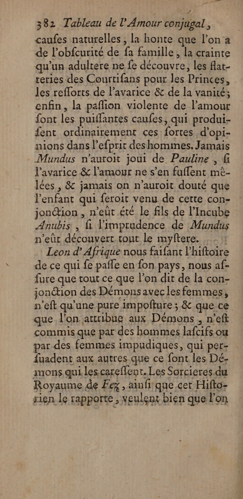 caufes naturelles , la honte que l’on a de l’obfcurité de fa famille, la crainte qu'un adultere ne fe découvre, les flat- reries des Courtifans pour les Princes, les reflorts de l’avarice &amp; de la vanité; enfin, la paflion violente de l'amour font les puiffantes caufes, qui produi- fent ordinairement ces: fortes d’opi- nions dans l’efprit des hommes. Jamais - Mundus n’auroit joui de Pauline , f l’avarice &amp; l'amour ne s’en fuflent mé- lées, &amp; jamais on n’auroit douté que l'enfant qui feroit venu de cette con- jonion , n’eût été le fils de l’Incube Anubis, \ limprudence de Mundus n'eûr découvert. tont Le myftere. ... Leon d’ Afrique nous faifant l’hiftoire de ce qui fe pañle en fon pays, nous af- fure que tout ce que l’on dit de la con- jonction des Démons avec les femmes, n’eft qu'une pure impoñture ; &amp; que ce que l’on. attribue aux Démons , n’eff commis que par des hommes lafcifs ou par des femmes impudiques, qui per- fuadent aux autres que ce font les Dé- mons.qui les careflent, Les Sorcieres.du Royaume de Fez , auf que cet Hifto- rien le rapporte , veulent bien que l'on