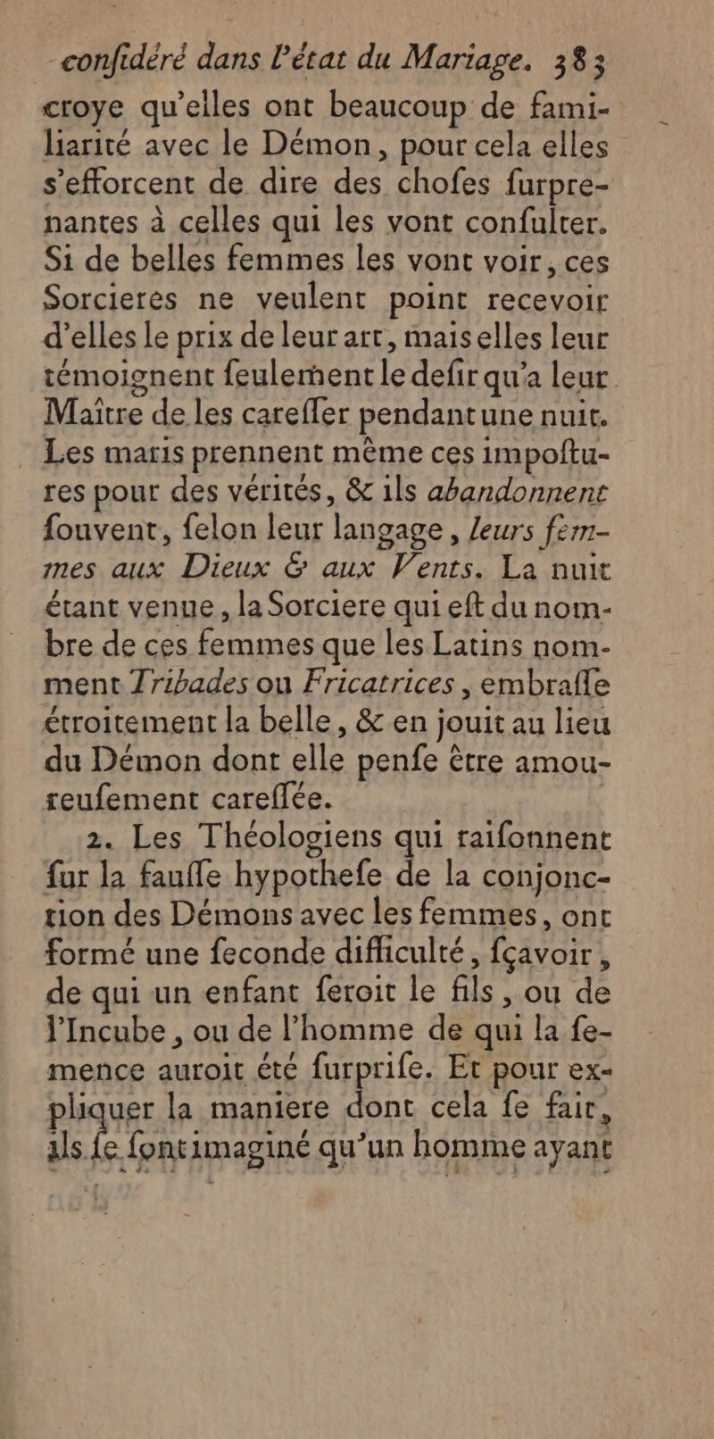 croye qu'elles ont beaucoup de fami- liarité avec le Démon, pour cela elles s'efforcent de dire des chofes furpre- nantes à celles qui les vont confulter. Si de belles femmes les vont voir, ces Sorcieres ne veulent point recevoir d’elles Le prix de leur art, maiselles leur témoignent feulenent le defir qu'a leur Maitre de les careffer pendantune nuit. Les maris prennent mème ces impoftu- res pour des vérités, &amp; 1ls abandonnent fouvent, felon leur langage, /eurs fèm- mes aux Dieux &amp; aux Vents. La nuit étant venue, la Sorciere qui eft du nom- bre de ces femmes que les Latins nom- ment Jribades ou Fricatrices , embrafle étroitement la belle, &amp; en jouit au lieu du Démon dont elle penfe être amou- reufement careflée. 2. Les Théologiens qui raifonnent fur la fauffe hypothefe de la conjonc- tion des Démons avec les femmes, ont formé une feconde difficulté, fçavoir, de qui un enfant feroit le fils, ou de l'Incube , ou de l’homme de qui la fe- mence auroit été furprife. Et pour ex- phquee la maniere dont cela fe fair, als. e fontimaginé qu’un homme ayant