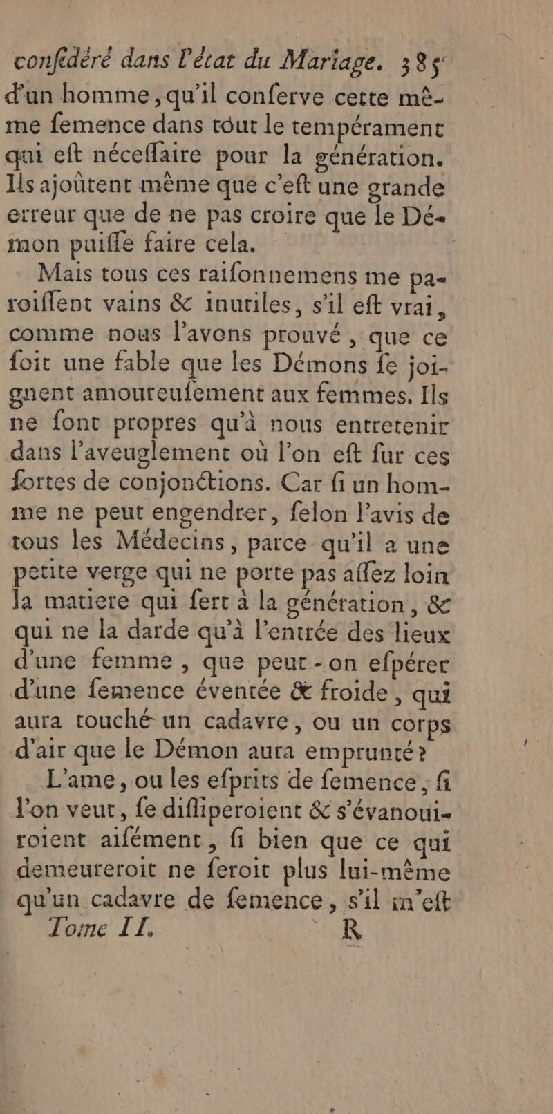 d'un homme, qu’il conferve cette mê- me femence dans tout le tempérament qui eft néceflaire pour la génération. Is ajoütent mème que c’eft une grande erreur que de ne pas croire que le Dé- mon puifle faire cela. Mais tous ces raifonnemens me pa- roiffent vains &amp; inutiles, s’il eft vrai, comme nous l'avons prouvé, que ce foit une fable que les Démons fe joi- gnent amouteufement aux femmes. Ils ne font propres qu'à nous entretenir dans l’aveuglement où l’on eft fur ces fortes de conjonétions. Car fi un hom- me ne peut engendrer, felon l'avis de tous les Médecins, parce qu’il a une petite verge qui ne porte pas aflez loin Ja matiere qui fert à la génération, &amp; qui ne la darde qu’à l'entrée des lieux d'une femme , que peut -on efpérer d’une femence éventée &amp; froide, qui aura touché un cadavre, ou un corps d'air que le Démon aura emprunté? L’ame , ou les efprits de femence , fi l'on veut, fe difliperoient &amp; s'évanoui- roient aifément, fi bien que ce qui demeureroit ne feroit plus lui-même qu’un cadavre de femence, s’il m’eft Tome II. R