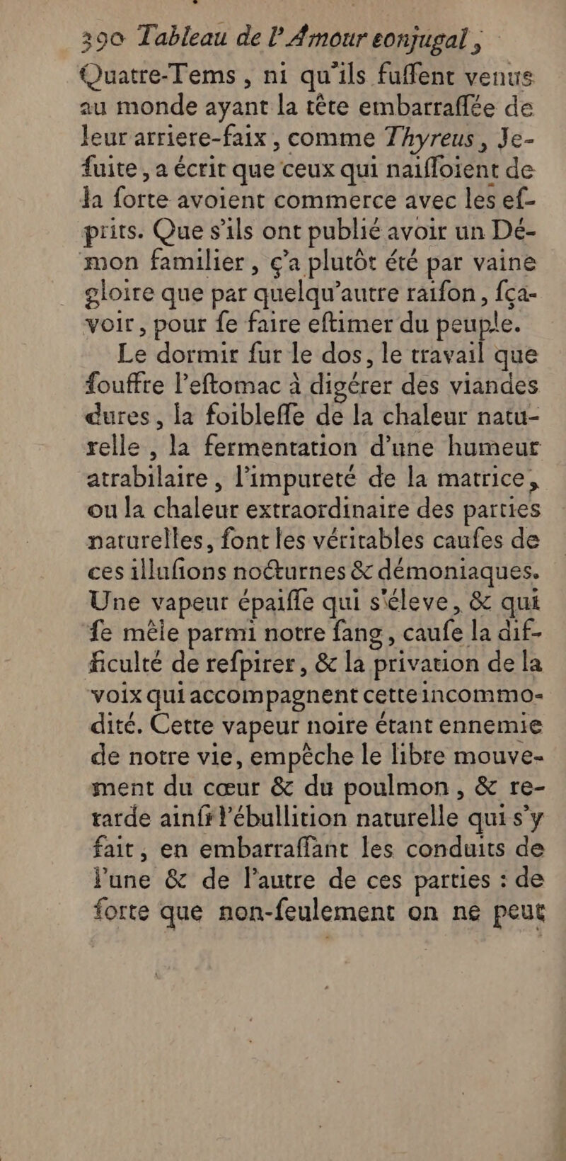 Quatre-Tems , ni qu’ils fuffent venus au monde ayant la tête embarraffée de leur arriere-faix , comme Thyreus, Je- fuite , a écrit que ceux qui naiffoïent de la forte avoient commerce avec les ef- prits. Que s'ils ont publié avoir un Dé- mon familier , ç’a plutôt été par vaine gloire que par quelqu’autre raifon, fça- voir, pour fe faire eftimer du peuple. Le dormir fur le dos, le travail que fouffre l’eftomac à digérer des viandes dures, la foibleffe de la chaleur natu- relle , la fermentation d’une humeur atrabilaire , l’impureté de la matrice, ou la chaleur extraordinaire des parties naturelles, font les véritables caufes de ces illufons nocturnes &amp; démoniaques. Une vapeur épaifle qui s'éleve, &amp; qui fe mêle parmi notre fang, caufe la dif- ficulté de refpirer, &amp; la privation de la voix qui accompagnent cette 1ncommo- dité. Cette vapeur noire étant ennemie de notre vie, empêche le libre mouve- ment du cœur &amp; du poulmon, &amp; re- tarde ainfrl'ébullition naturelle qui s’y fait, en embarraffant les conduits de June &amp; de l’autre de ces parties : de forte que non-feulement on ne peut