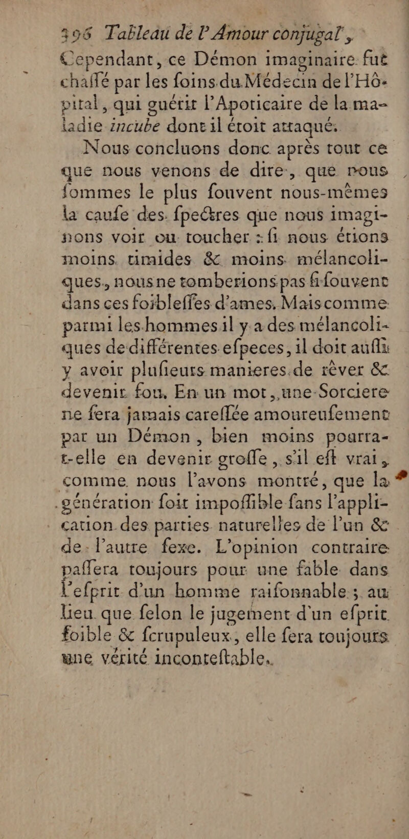 Cependant, ce Démon imaginaire fut chaffé par les foins du Médecin de l’'H6- prtal, qui guérit l’Apoticaire de la ma- ladie ircube donc il étoit attaqué: Nous concluons donc après tout ce que nous venons de dire, que rous fommes le plus fouvent nous-mêmes la caufe des. fpectres que nous imagi- #ons voir ou. toucher : {1 nous étions moins. timides &amp; moins mélancoli- ques, nousne tomberionspas frfouvent dans ces foibleffes d'ames. Maiscomme parmi leshommes:il y a des mélancoli- ques de différentes efpeces, il doit auf y avoir plufieurs manieres.de rêver &amp;. devenir fou, En un mot, une Sorciere ne fera jamais careffée amoureufement Ra un Démon, bien moins poarra- elle en devenir groffe , sal eff vrai , me nous l'avons montré, que ré génération foit impofible fans Lappliz cauon des parties naturelles de l’un &amp; de: l’autre fexe. L'opinion contraire pañlera toujours pour une fable dans l'efprir d'un homme raifonnable ; au Lieu. que felon le ; jugeiment d'un efprit foible &amp; fcrupuleux, elle fera toujours une vérité inconteftable..