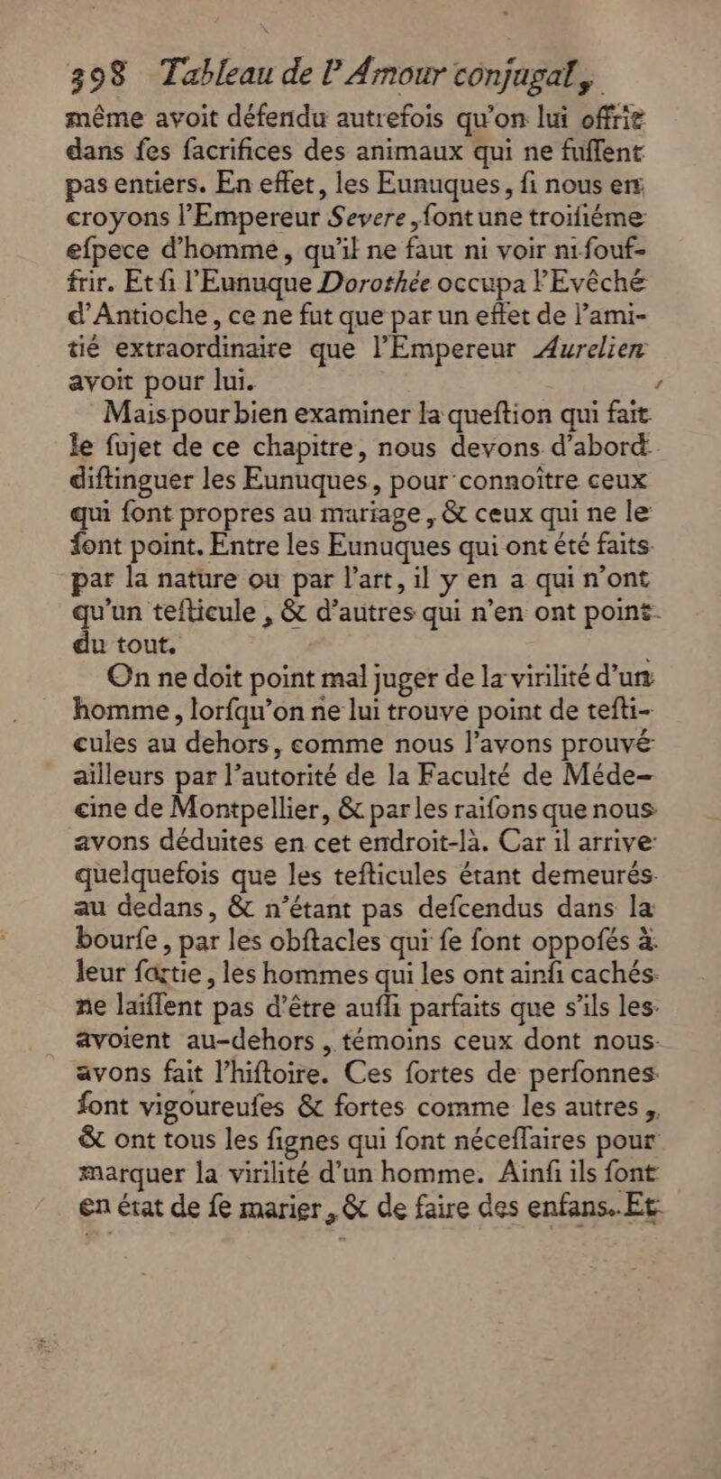même avoit défendu autrefois qu'on lui offrit dans fes facrifices des animaux qui ne fufflent pas entiers. En effet, les Eunuques, fi nous er croyons l'Empereur Severe ,fontune troifiéme efpece d'homme, qu’il ne faut ni voir n1fouf- frir. Et fi l'Eunuque Dorothée occupa FEvêché d’Antioche, ce ne fut que par un effet de l’ami- tié extraordinaire que l'Empereur Aurelien avoit pour lui. ’ Mais pour bien examiner la queftion qui fait le fujet de ce chapitre, nous devons d’abord diftinguer les Eunuques, pour connoître ceux qui font propres au mariage, &amp; ceux qui ne le font point. Entre les Eunuques qui ont été faits. par la nature ou par l’art, il y en a qui n’ont qu'un tefticule , &amp; d’autres qui n’en ont point. du tout, | On ne doit point mal juger de la virilité d’un homme, lorfqu’on ne lui trouve point de tefti- cules au dehors, comme nous l’avons prouvé ailleurs par l’autorité de la Faculté de Méde- cine de Montpellier, &amp; parles raifons que nous avons déduites en cet endroit-là. Car il arrive quelquefois que les tefticules étant demeurés. au dedans, &amp; n'étant pas defcendus dans la bourfe, par les obftacles qui fe font oppofés à: leur fartie , les hommes qui les ont ainfi cachés ne laïflent pas d’être aufli parfaits que s'ils les: avoient au-dehors , témoins ceux dont nous- avons fait l’hiftoire. Ces fortes de perfonnes: font vigoureufes &amp; fortes comme les autres, &amp; ont tous les fignes qui font néceflaires pour marquer la virilité d’un homme. Ainf ils font en érat de fe marier, &amp; de faire des enfans.. Et: