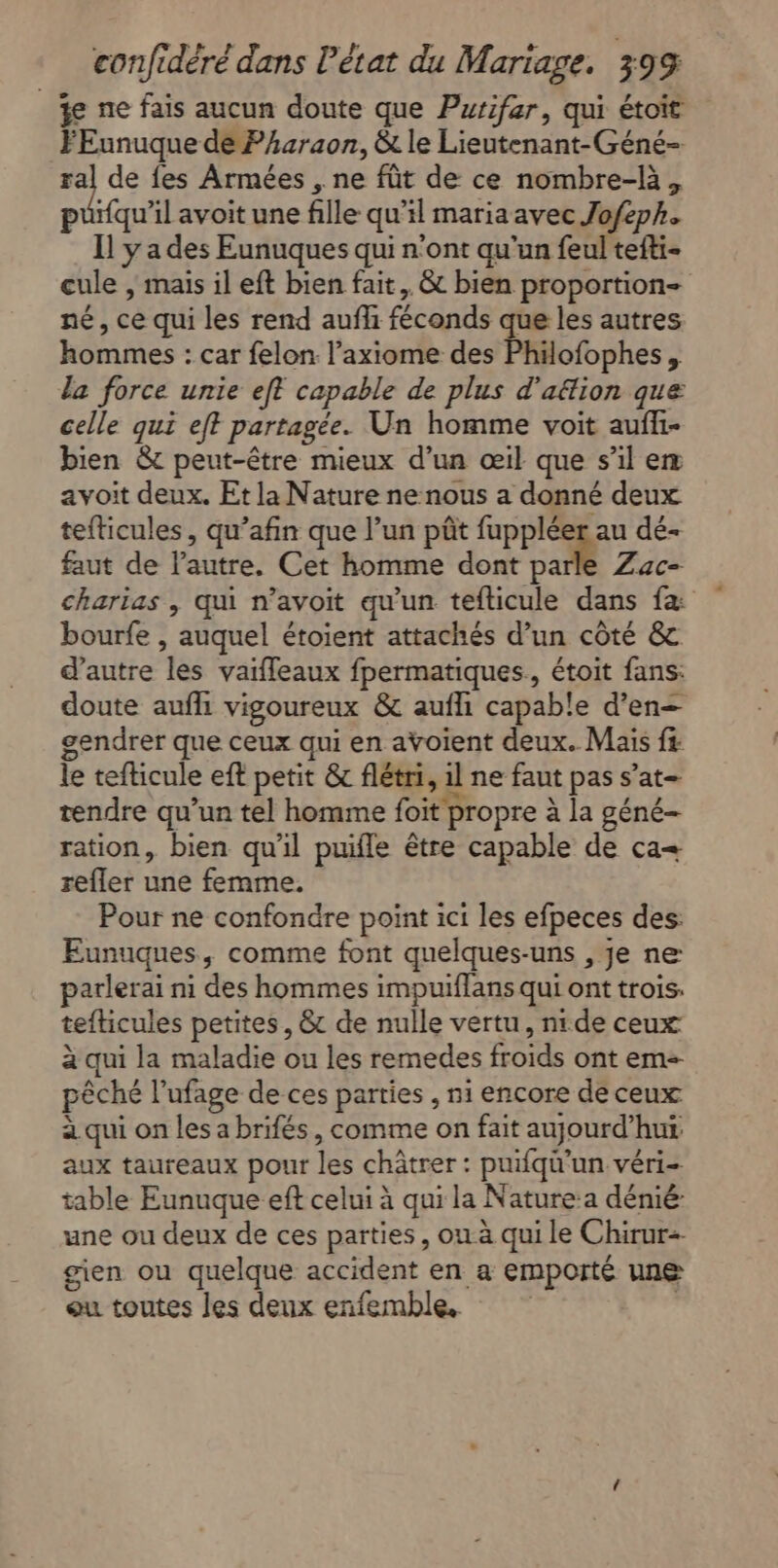 je ne fais aucun doute que Putifar, qui étoit FEunuque de Pharaon, &amp; le Lieutenant-Géné- de de fes Armées , ne fût de ce nombre-là, puüifqu’il avoit une fille qu’il mariaavec Jofeph. Il y a des Eunuques qui n'ont qu'un feul tefti- cule , mais il eft bien fait, &amp; bien proportion- né, ce qui les rend aufhi féconds que les autres hommes : car felon l’axiome des Philofophes , la force unie eft capable de plus d'aftion que celle qui eft partagée. Un homme voit aufli- bien &amp; peut-être mieux d’un œil que s’il em avoit deux. Et la Nature ne nous a donné deux tefticules, qu’afin que l’un pôt fuppléer au dé- faut de l’autre. Cet homme dont parle Zac- charias , qui n’avoit qu'un tefticule dans fæ bourfe , auquel étoient attachés d’un côté &amp; d'autre les vaifleaux fpermatiques., étoit fans: doute aufh vigoureux &amp; aufhi capable d’en— gendrer que ceux qui en avoient deux. Mais fs le tefticule eft petit &amp; flétri, il ne faut pas s’at- tendre qu’un tel homme foit propre à la géné- ration, bien qu’il puifle être capable de ca= refler une femme. Pour ne confondre point ici les efpeces des: Eunuques, comme font quelques-uns , je ne parlerai ni des hommes impuiflans qui ont trois. tefticules petites, &amp; de nulle vertu, nide ceux à qui la maladie ou les remedes froids ont em pêché l’ufage de ces parties , ni encore de ceux à qui on les a brifés, comme on fait aujourd’hut aux taureaux pour les châtrer : puifqu'’un véri- table Eunuque eft celui à qui la Nature:a dénié: une ou deux de ces parties, ow-à qui le Chirur-- gien ou quelque accident en a emporté une eu toutes les deux enfemble. |