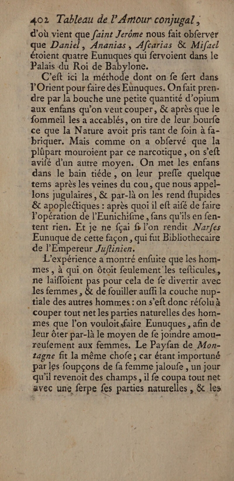 d’où vient que faint Jerôme nous fait obferver que Daniel, Ananias, Afcarias &amp; Mifuel étoient quatre Eunuques qui fervoient dans le Palais du Roi de Babylone. C’eft ici la méthode dont on fe fert dans l'Orient pour faire des Eunuques. On fait pren- dre par la bouche une petite quantité d’opium aux enfans qu’on veut couper, &amp; après que le fommeil les a accablés, on tire de leur bourfe ce que la Nature avoit pris tant de foin à fa- briquer. Mais comme on a obfervé que la plüpart mouroient par ce narcotique , on s’eft avifé d’un autre moyen. On met les enfans dans le bain tiéde , on leur prefle quelque tems après les veines du cou, que nous appel- lons jugulaires, &amp; par-là on les rend ffupides &amp; apopleétiques : après quoi il eft aïfé de faire l'opération de l’'Eunichifme, fans qu’ils en fen- tent rien. Et je ne fçai fs l’on rendit Narfes Eunuque de cette façon, qui fut Bibliothecaire de l'Empereur Juffinien. | A L'expérience a montré enfuite que les hom- mes, à qui on Ôtoit feulement les tefticules. ne laïfloient pas pour cela de fe divertir avec les femmes , &amp; de fouiller aufli la couche nup- tiale des autres hommes : on s’eft donc réfolu à | couper tout net les parties naturelles des hom- mes que l’on vouloitfaire Eunuques , afin de leur ôter par-là le moyen de fe joindre amou reufement aux femmes. Le Payfan de Mon- tagne fit la même chofe; car étant importuné par les foupçons de fa femme jaloufe , un jour qu'il revenoit des champs, il fe coupa tout net avec une ferpe fes parties naturelles , &amp; les