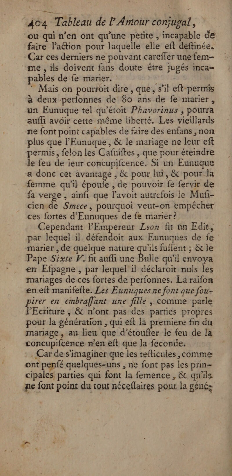 ou qui n’eñ ont qu’une petite , incapable de faire l’aétion pour laquelle elle eft deftinée. Car ces derniers ne pouvant carefler une fem- ‘me, ils doivent fans doute être jugés inca- pables de fe marier. nr * Mais on pourroit dire, que, s’il eft-permis à deux -perfonnes de 80 ans de fe marier, un Eunuque tel qu’étoit Phavorinus , pourra aufli avoir cette même liberté, Les vieillards ne font point capables de faire des enfans ,non plus que l’'Eunuque, &amp; le mariage ne leur eft permis, felon les Cafuiftes, que pour éteindre le feu de ieur concupifcence. Si un Eunuque a donc cet avantage , &amp; pour lui, &amp; pour la femme qu’il époufe , de pouvoir fe fervir de fa verge , ainfi que l’avoit autrefois le Maf- cien de Smece, pourquoi veut-on empêcher ces fortes d'Eunuques de fe marier? Cependant l'Empereur Zson fit un Edit, par lequel il. défendoit aux Eunuques de fe” marier , de quelque nature qu'ils fulent ; &amp; le Pape Sixte V. fit aufli une Bulle qu'il envoya en Efpagne , par lequel 1l déclaroit nuls les mariages de ces fortes de perfonnes. La raïfon en eft manifefte. Les Eunuques ne font que fou- pirer en embraflant une fille , comme parle PEcriture , &amp; n’ont pas des parties propres pour la génération , qui eft la premiere fin du mariage, au lieu que d’étoufter le feu de la concupifcence n’en eft que la feconde. . Car de-s’imaginer que les tefticules ,comme ont penfé quelques-uns , ne font pas les prin- cipales parties qui font la femence , &amp; qu'ils ne {ont point du tout néceflaires pour la génés
