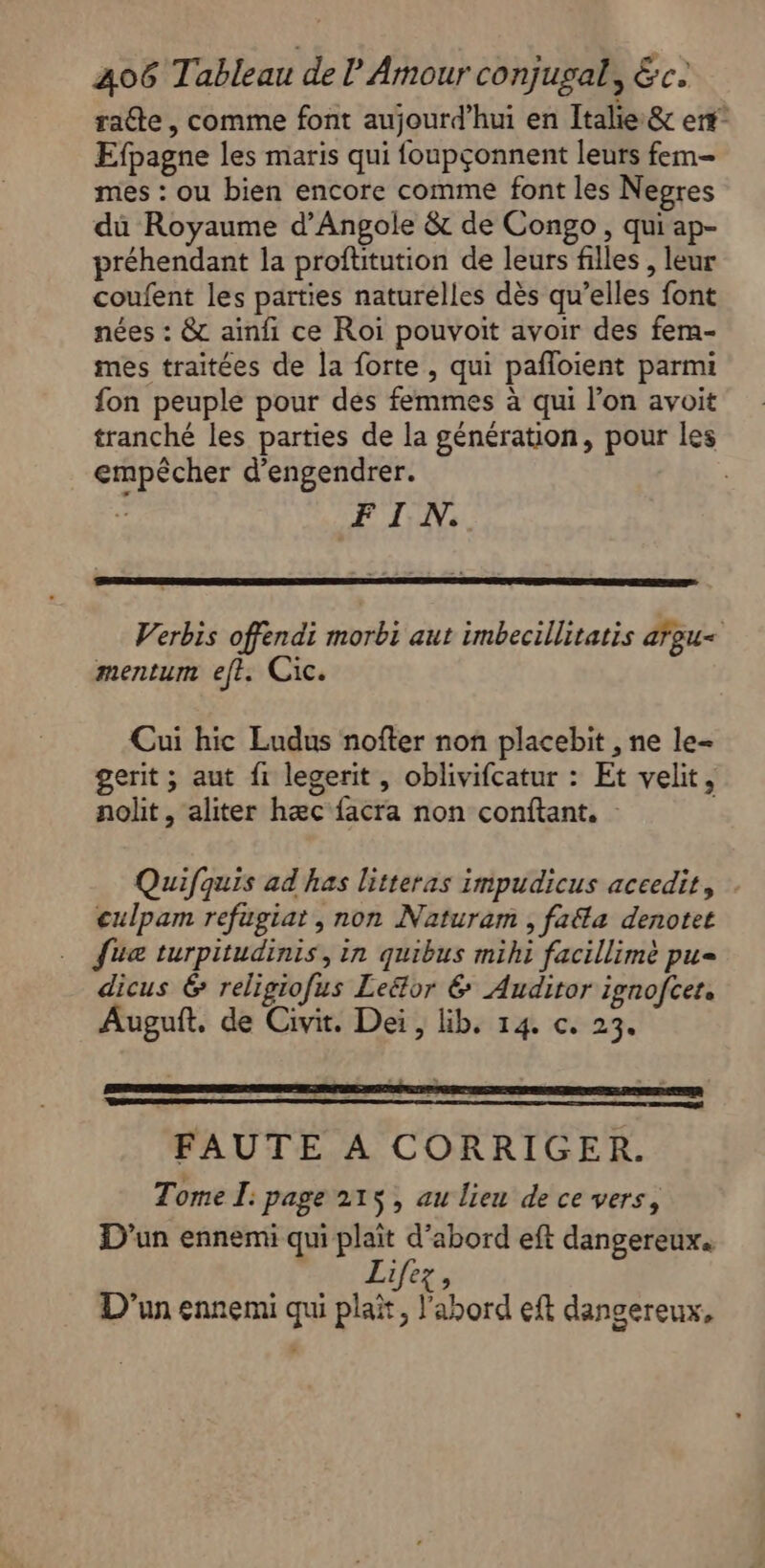 raéte, comme font aujourd’hui en Italie &amp; ent Efpagne les maris qui foupçonnent leurs fem- mes : ou bien encore comme font les Negres du Royaume d’Angole &amp; de Congo , qui ap- préhendant la proftitution de leurs filles , leur coufent les parties naturelles dès qu’elles font nées : &amp; ainfi ce Roi pouvoit avoir des fem- mes traitées de la forte , qui pañloient parmi fon peuple pour des femmes à qui l’on avoit tranché les parties de la génération, pour les empêcher d'engendrer. FIN. Verbis offendi morbi aut imbecillitatis argu&lt; mentum eft. Cic. Cui hic Ludus nofter non placebit , ne le= gerit ; aut fi legerit , oblivifcatur : Et velit, nolit, aliter hæc facra non conftant, - Quifquis ad has litteras impudicus accedit, | culpam refugiat , non Naturam , faéla denotet {ua turpitudinis, in quibus mihi facillimè pu= dicus &amp; religiofus Leëtor &amp; Auditor ignofcer, Auguft. de Civit. Dei, lib. 14. c. 23. FAUTE A CORRIGER. Tome I: page 215, au lieu de ce vers, D'un ennemi qui plaît d’abord eft dangereux. Lifez, D'un ennemi qui plat, l'abord eft dangereux,