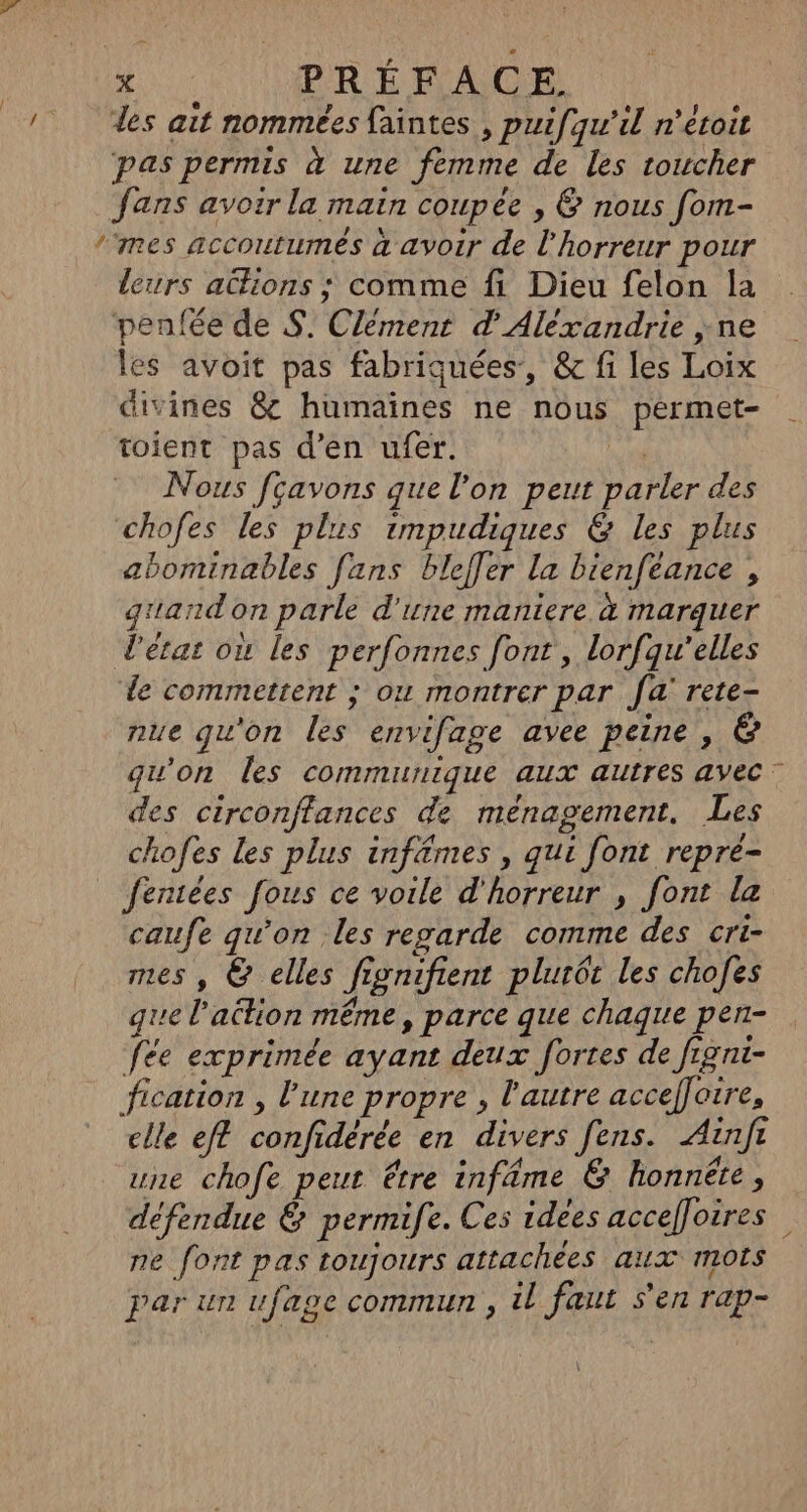 des ait nommées faintes , puifqu'il n’éroit pas permis à une femme de les toucher fans avoir la main coupée , 6 nous fom- ‘mes accoutumes à avoir de l'horreur pour leurs actions ; comme fi Dieu felon la penfée de S. Clément d'Alexandrie ;ne les avoit pas fabriquées, &amp; fi les Loix divines &amp; humaines ne nous permet- toient pas d’en ufer. xs Nous fçavons que l’on peut parler des chofes les plus impudiques &amp; les plus abominables fans blefler la bienfeance , grand on parle d'une maniere à marquer d'état où les perfonnes font, lorfqu’elles le commettent ; ou montrer par fa rete- nue qu'on les envifage avee peine , &amp; qu'on les communique aux autres avec” des circonffances de ménagement. Les chofes Les plus infêmes , qui font repre- fentées fous ce voile d'horreur , font la caufe qu'on les regarde comme des cri- mes , &amp; elles fignifient plurée les chofes que l’ation même, parce que chagrte pen- fée exprimée ayant deux fortes de figni- fication , l'une propre , l'autre accefoire, clle eft confidérée en divers fens. Ainfr une chofe peut étre infäme &amp; honnête, défendue &amp; permife. Ces idees accefloires ne font pas toujours attachées aux mots par un ufase commun , il faut s’en rap-