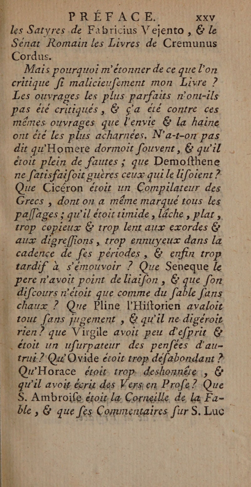 : PRÉFACE. xxv les Satyres .de Fabricius Vejento , &amp; Le Senat Romain les Livres de Cremunus Cordus. Mais pourquoi m'éconner de ce que l'on critique ft malicierfement mon Livre ? Les ouvrages les plus parfaits ont-ils pas été critiques , @ ç'a été contre ces mêmes ouvrages que l'envie Ë la haine ont ete Les plus acharnees. N’a-t-o7 pas dit gu'Homere dormoit fouvent, &amp; qu'il etoit plein de fautes ; ; que Demofthene ne fatisfai[oit guères ceuæ qui le lifoient ? ue Cicéron étroit un Compilateur des Grecs | dont on a même marqué tous les pallages ; qu’il étoit timide, lâche, plat , trop copieux @ trop lent aux exordes &amp; aux dipreffions , trop ennuyeux dans la cadence de fes périodes , &amp; enfin trop tardif à s'émouvoir ? Que on Le pere n’avoit pont de liaifon , &amp; que [on difcours n'étoit que comme du [able [uns chaux ? Que Pline l’Hiftorien avalois tout fans jugement , e qu’il ne digeroie rien ? que Virgile avoit peu d'efprit &amp; . étoit un ufur pateur des penfees d'au- trui-? Qui Ovide écoit trop defabondant ? RQ orace étoit trop» deshonnêie , @&amp; . qu'il avoit écris des Verssen Profe? Que S. Ambroife esoir. la Corneille de læ Fa- ble , &amp; que [es Commentaires [ur S. Luc