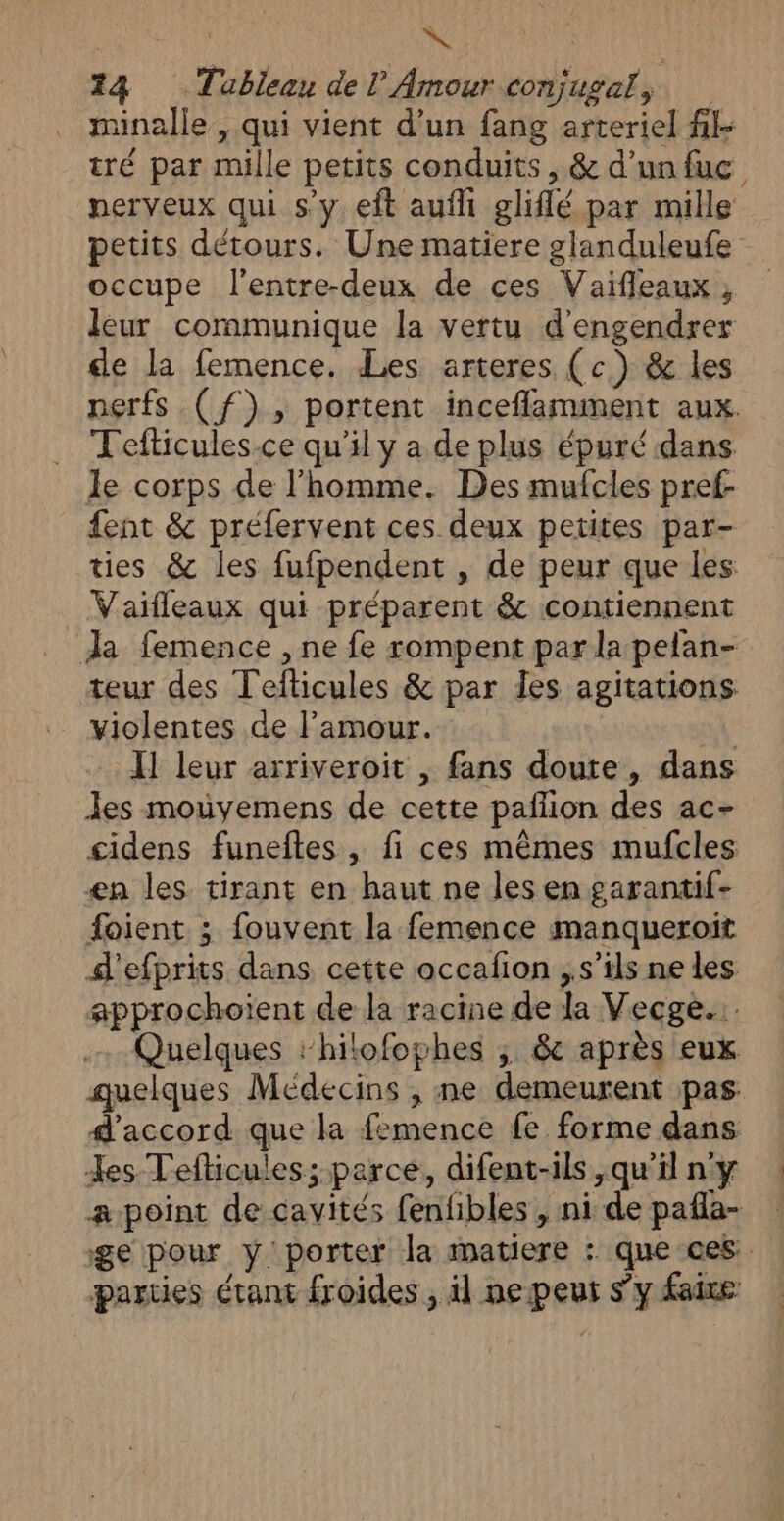 minalle , qui vient d’un fang arteriel fil- tré par mille petits conduits , &amp; d’un fuc nerveux qui s’y eft aufli gliflé par mille petits détours. Une matiere glanduleufe occupe l'entre-deux de ces Vaifleaux, leur communique la vertu d'engendrer de la femence. Les arteres (c) &amp; les nerfs (f), portent inceflamment aux. Tefticules.ce qu'il y a de plus épuré dans le corps de l’homme. Des mufcles pref- fent &amp; préfervent ces deux petites par- ties &amp; les fufpendent , de peur que les Vaifleaux qui préparent &amp; contiennent da femence , ne fe rompent par la pelan- teur des Teflicules &amp; par Îles agitations violentes de l'amour. oÀ: I] leur arriveroit , fans doute, dans les mouyemens de cette pañlion des ac- cidens funeftes , fi ces mêmes mufcles æn les tirant en haut ne les en garantif- foient ; fouvent la femence manqueroit d'efprits dans cette occafion ,s’ils ne les approchoïent de la racine de la Vecge... Quelques ‘hilofophes ; &amp; après eux quelques Médecins , ne demeurent pas d'accord que la femence fe forme dans es Tefticules; parce, difent-ils ,qu'il n'y a-point de cavités fenfibles , ni de pañla- ge pour y porter la matiere : que ces parties étant froides , il ne peur s’y faire